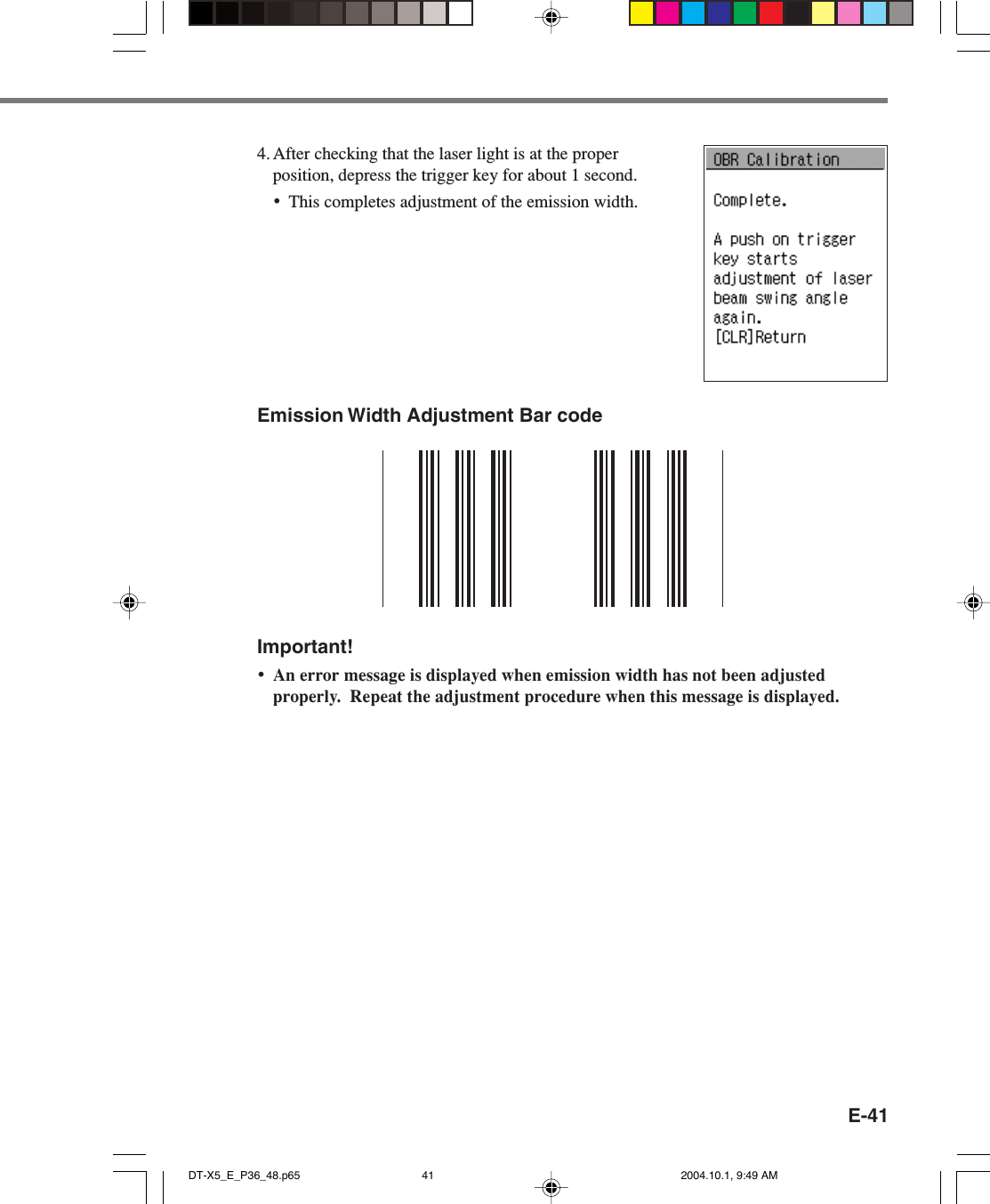 E-41Emission Width Adjustment Bar codeImportant!•An error message is displayed when emission width has not been adjustedproperly.  Repeat the adjustment procedure when this message is displayed.4. After checking that the laser light is at the properposition, depress the trigger key for about 1 second.•This completes adjustment of the emission width.DT-X5_E_P36_48.p65 2004.10.1, 9:49 AM41