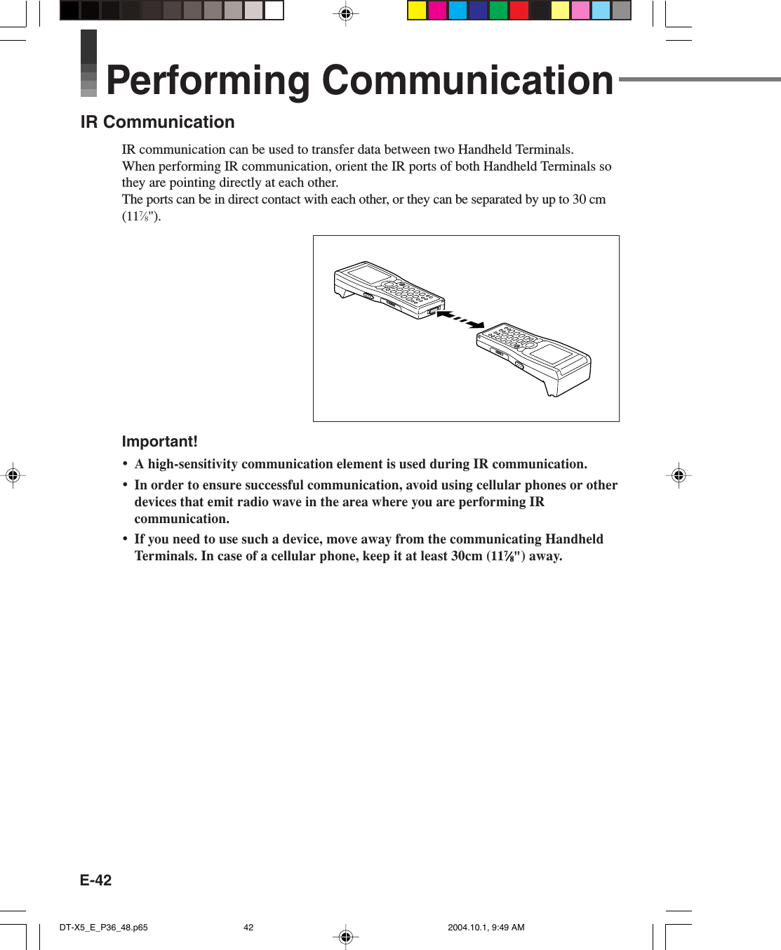 E-42Performing CommunicationIR CommunicationIR communication can be used to transfer data between two Handheld Terminals.When performing IR communication, orient the IR ports of both Handheld Terminals sothey are pointing directly at each other.The ports can be in direct contact with each other, or they can be separated by up to 30 cm(117⁄8&quot;).Important!•A high-sensitivity communication element is used during IR communication.•In order to ensure successful communication, avoid using cellular phones or otherdevices that emit radio wave in the area where you are performing IRcommunication.•If you need to use such a device, move away from the communicating HandheldTerminals. In case of a cellular phone, keep it at least 30cm (1177777⁄⁄⁄⁄⁄88888&quot;) away.DT-X5_E_P36_48.p65 2004.10.1, 9:49 AM42