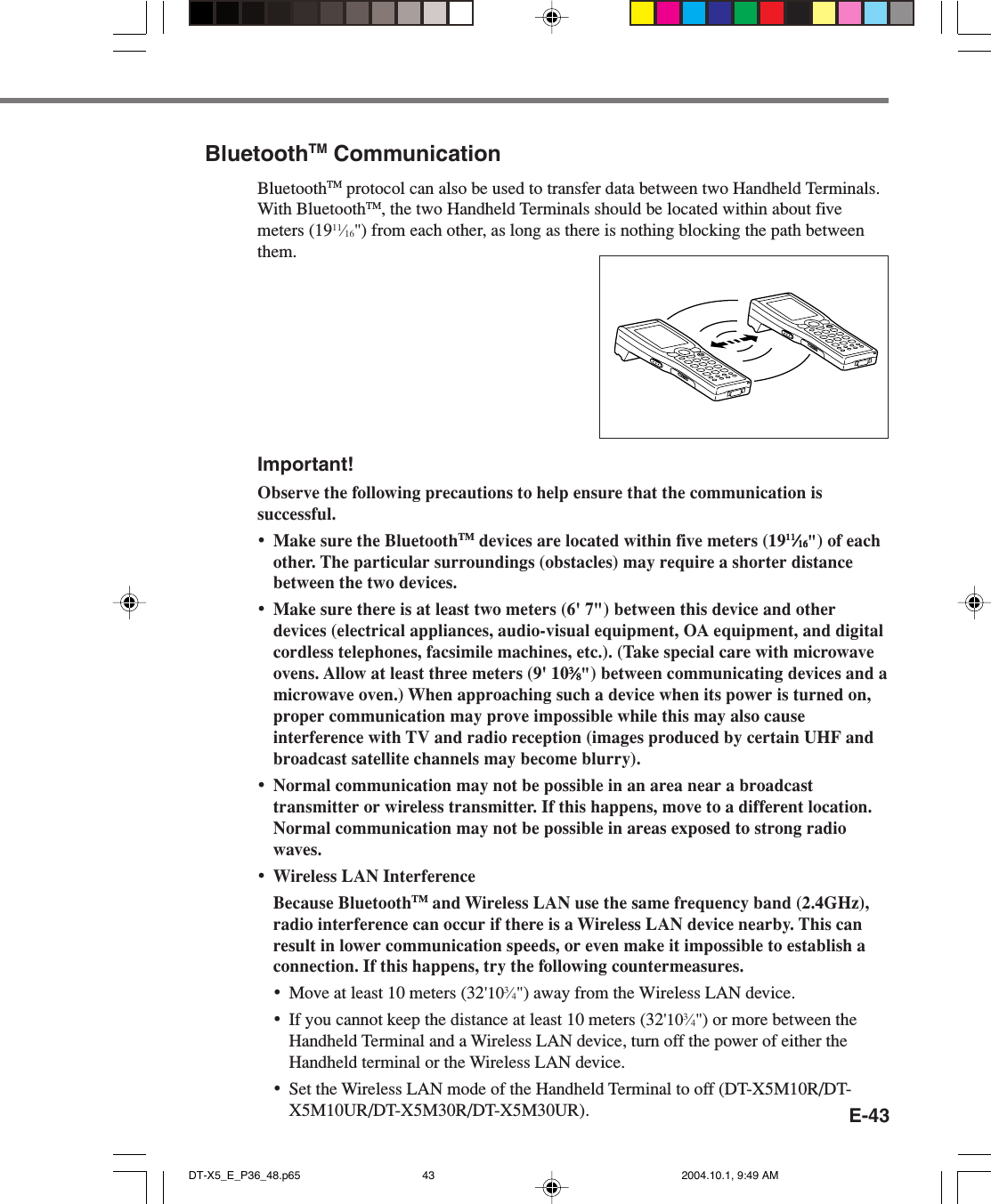 E-43BluetoothTM CommunicationBluetoothTM protocol can also be used to transfer data between two Handheld Terminals.With BluetoothTM, the two Handheld Terminals should be located within about fivemeters (1911⁄16&quot;) from each other, as long as there is nothing blocking the path betweenthem.Important!Observe the following precautions to help ensure that the communication issuccessful.•Make sure the BluetoothTM devices are located within five meters (191111111111⁄⁄⁄⁄⁄1616161616&quot;) of eachother. The particular surroundings (obstacles) may require a shorter distancebetween the two devices.•Make sure there is at least two meters (6&apos; 7&quot;) between this device and otherdevices (electrical appliances, audio-visual equipment, OA equipment, and digitalcordless telephones, facsimile machines, etc.). (Take special care with microwaveovens. Allow at least three meters (9&apos; 1033333⁄⁄⁄⁄⁄88888&quot;) between communicating devices and amicrowave oven.) When approaching such a device when its power is turned on,proper communication may prove impossible while this may also causeinterference with TV and radio reception (images produced by certain UHF andbroadcast satellite channels may become blurry).•Normal communication may not be possible in an area near a broadcasttransmitter or wireless transmitter. If this happens, move to a different location.Normal communication may not be possible in areas exposed to strong radiowaves.•Wireless LAN InterferenceBecause BluetoothTM and Wireless LAN use the same frequency band (2.4GHz),radio interference can occur if there is a Wireless LAN device nearby. This canresult in lower communication speeds, or even make it impossible to establish aconnection. If this happens, try the following countermeasures.•Move at least 10 meters (32&apos;103⁄4&quot;) away from the Wireless LAN device.•If you cannot keep the distance at least 10 meters (32&apos;103⁄4&quot;) or more between theHandheld Terminal and a Wireless LAN device, turn off the power of either theHandheld terminal or the Wireless LAN device.•Set the Wireless LAN mode of the Handheld Terminal to off (DT-X5M10R/DT-X5M10UR/DT-X5M30R/DT-X5M30UR).DT-X5_E_P36_48.p65 2004.10.1, 9:49 AM43