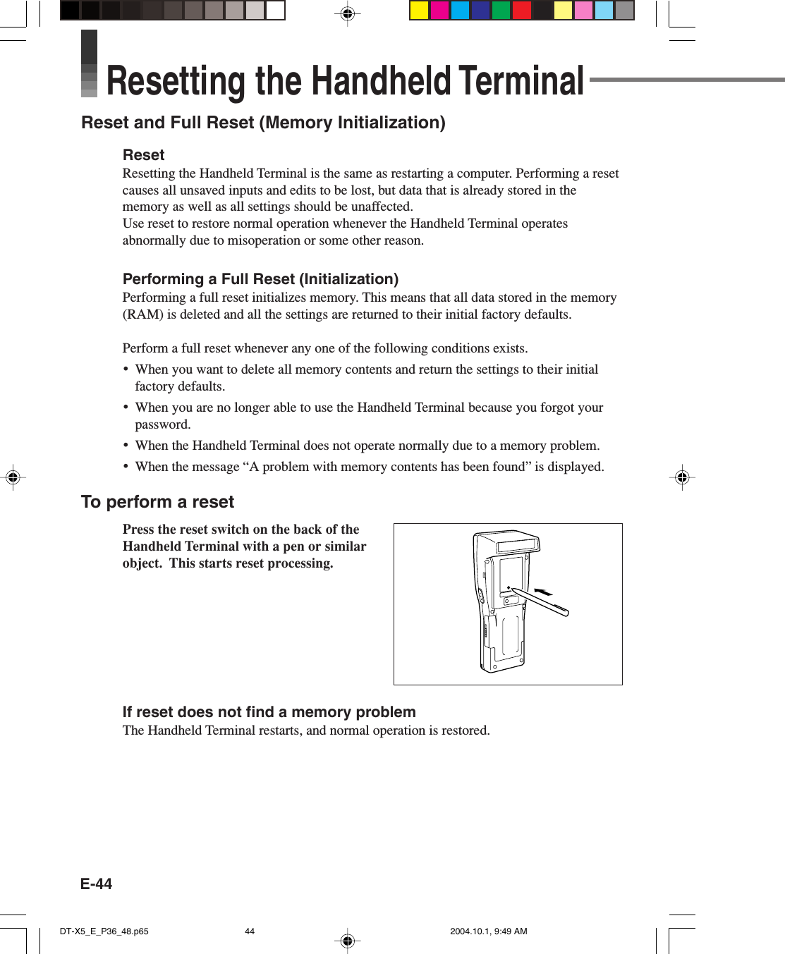E-44Resetting the Handheld TerminalReset and Full Reset (Memory Initialization)ResetResetting the Handheld Terminal is the same as restarting a computer. Performing a resetcauses all unsaved inputs and edits to be lost, but data that is already stored in thememory as well as all settings should be unaffected.Use reset to restore normal operation whenever the Handheld Terminal operatesabnormally due to misoperation or some other reason.Performing a Full Reset (Initialization)Performing a full reset initializes memory. This means that all data stored in the memory(RAM) is deleted and all the settings are returned to their initial factory defaults.Perform a full reset whenever any one of the following conditions exists.•When you want to delete all memory contents and return the settings to their initialfactory defaults.•When you are no longer able to use the Handheld Terminal because you forgot yourpassword.•When the Handheld Terminal does not operate normally due to a memory problem.•When the message “A problem with memory contents has been found” is displayed.To perform a resetPress the reset switch on the back of theHandheld Terminal with a pen or similarobject.  This starts reset processing.If reset does not find a memory problemThe Handheld Terminal restarts, and normal operation is restored.DT-X5_E_P36_48.p65 2004.10.1, 9:49 AM44
