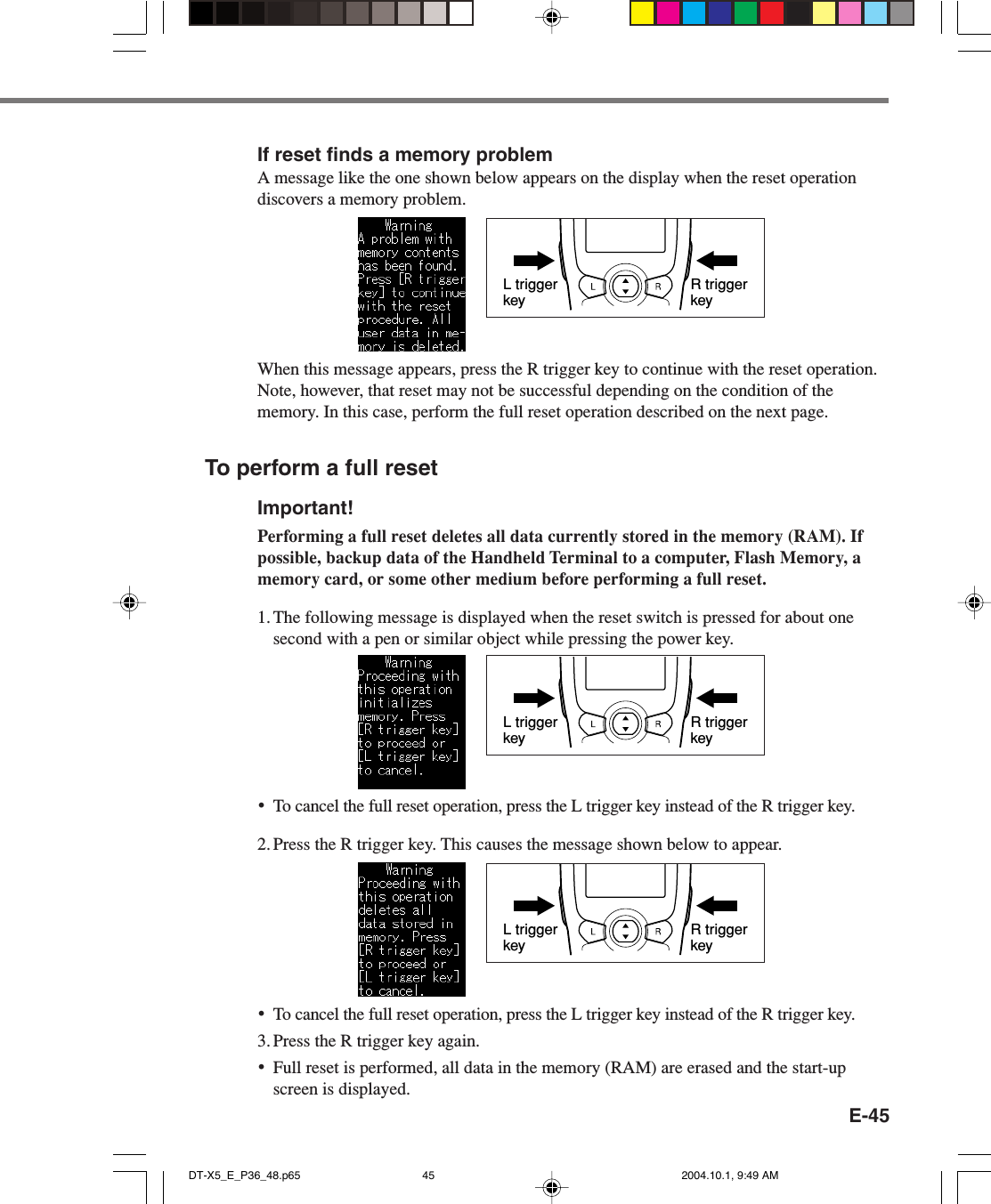 E-45If reset finds a memory problemA message like the one shown below appears on the display when the reset operationdiscovers a memory problem.When this message appears, press the R trigger key to continue with the reset operation.Note, however, that reset may not be successful depending on the condition of thememory. In this case, perform the full reset operation described on the next page.To perform a full resetImportant!Performing a full reset deletes all data currently stored in the memory (RAM). Ifpossible, backup data of the Handheld Terminal to a computer, Flash Memory, amemory card, or some other medium before performing a full reset.1. The following message is displayed when the reset switch is pressed for about onesecond with a pen or similar object while pressing the power key.R trigger keyL trigger key•To cancel the full reset operation, press the L trigger key instead of the R trigger key.2. Press the R trigger key. This causes the message shown below to appear.R trigger keyL trigger key•To cancel the full reset operation, press the L trigger key instead of the R trigger key.3. Press the R trigger key again.•Full reset is performed, all data in the memory (RAM) are erased and the start-upscreen is displayed.R trigger keyL trigger keyDT-X5_E_P36_48.p65 2004.10.1, 9:49 AM45