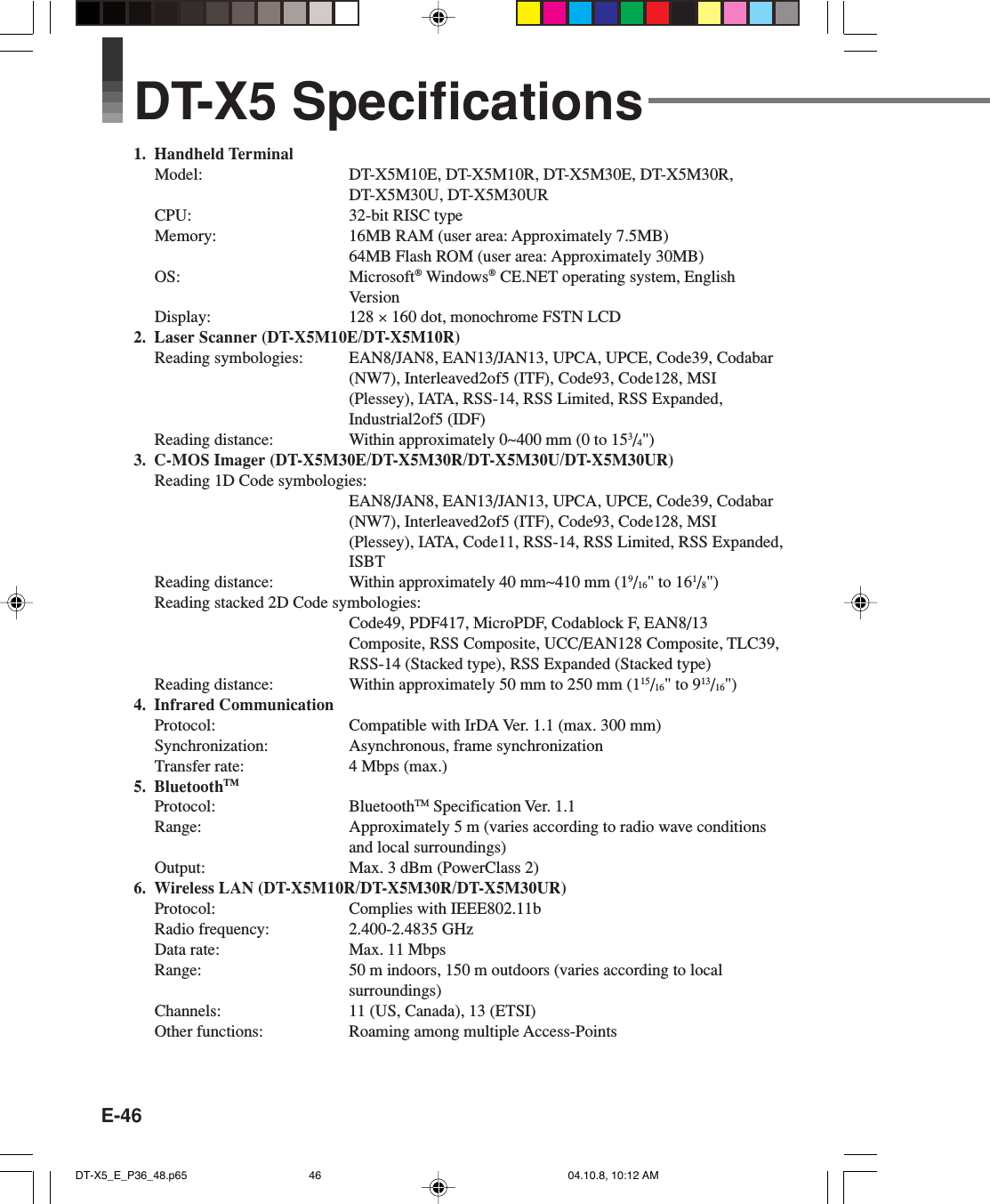 E-46DT-X5 Specifications1. Handheld TerminalModel: DT-X5M10E, DT-X5M10R, DT-X5M30E, DT-X5M30R,DT-X5M30U, DT-X5M30URCPU: 32-bit RISC typeMemory: 16MB RAM (user area: Approximately 7.5MB)64MB Flash ROM (user area: Approximately 30MB)OS: Microsoft® Windows® CE.NET operating system, EnglishVersionDisplay: 128 × 160 dot, monochrome FSTN LCD2. Laser Scanner (DT-X5M10E/DT-X5M10R)Reading symbologies: EAN8/JAN8, EAN13/JAN13, UPCA, UPCE, Code39, Codabar(NW7), Interleaved2of5 (ITF), Code93, Code128, MSI(Plessey), IATA, RSS-14, RSS Limited, RSS Expanded,Industrial2of5 (IDF)Reading distance: Within approximately 0~400 mm (0 to 153/4&quot;)3. C-MOS Imager (DT-X5M30E/DT-X5M30R/DT-X5M30U/DT-X5M30UR)Reading 1D Code symbologies:EAN8/JAN8, EAN13/JAN13, UPCA, UPCE, Code39, Codabar(NW7), Interleaved2of5 (ITF), Code93, Code128, MSI(Plessey), IATA, Code11, RSS-14, RSS Limited, RSS Expanded,ISBTReading distance: Within approximately 40 mm~410 mm (19/16&quot; to 161/8&quot;)Reading stacked 2D Code symbologies:Code49, PDF417, MicroPDF, Codablock F, EAN8/13Composite, RSS Composite, UCC/EAN128 Composite, TLC39,RSS-14 (Stacked type), RSS Expanded (Stacked type)Reading distance: Within approximately 50 mm to 250 mm (115/16&quot; to 913/16&quot;)4. Infrared CommunicationProtocol: Compatible with IrDA Ver. 1.1 (max. 300 mm)Synchronization: Asynchronous, frame synchronizationTransfer rate: 4 Mbps (max.)5. BluetoothTMProtocol: BluetoothTM Specification Ver. 1.1Range: Approximately 5 m (varies according to radio wave conditionsand local surroundings)Output: Max. 3 dBm (PowerClass 2)6. Wireless LAN (DT-X5M10R/DT-X5M30R/DT-X5M30UR)Protocol: Complies with IEEE802.11bRadio frequency: 2.400-2.4835 GHzData rate: Max. 11 MbpsRange: 50 m indoors, 150 m outdoors (varies according to localsurroundings)Channels: 11 (US, Canada), 13 (ETSI)Other functions: Roaming among multiple Access-PointsDT-X5_E_P36_48.p65 04.10.8, 10:12 AM46