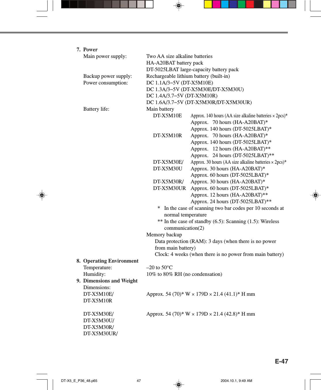 E-477. PowerMain power supply: Two AA size alkaline batteriesHA-A20BAT battery packDT-5025LBAT large-capacity battery packBackup power supply: Rechargeable lithium battery (built-in)Power consumption: DC 1.1A/3~5V (DT-X5M10E)DC 1.3A/3~5V (DT-X5M30E/DT-X5M30U)DC 1.4A/3.7~5V (DT-X5M10R)DC 1.6A/3.7~5V (DT-X5M30R/DT-X5M30UR)Battery life: Main batteryDT-X5M10EApprox. 140 hours (AA size alkaline batteries × 2pcs)*Approx.   70 hours (HA-A20BAT)*Approx. 140 hours (DT-5025LBAT)*DT-X5M10R Approx.   70 hours (HA-A20BAT)*Approx. 140 hours (DT-5025LBAT)*Approx.   12 hours (HA-A20BAT)**Approx.   24 hours (DT-5025LBAT)**DT-X5M30E/Approx. 30 hours (AA size alkaline batteries × 2pcs)*DT-X5M30U Approx. 30 hours (HA-A20BAT)*Approx. 60 hours (DT-5025LBAT)*DT-X5M30R/ Approx. 30 hours (HA-A20BAT)*DT-X5M30UR Approx. 60 hours (DT-5025LBAT)*Approx. 12 hours (HA-A20BAT)**Approx. 24 hours (DT-5025LBAT)*** In the case of scanning two bar codes per 10 seconds atnormal temperature** In the case of standby (6.5): Scanning (1.5): Wirelesscommunication(2)Memory backupData protection (RAM): 3 days (when there is no powerfrom main battery)Clock: 4 weeks (when there is no power from main battery)8. Operating EnvironmentTemperature: –20 to 50°CHumidity: 10% to 80% RH (no condensation)9. Dimensions and WeightDimensions:DT-X5M10E/ Approx. 54 (70)* W × 179D × 21.4 (41.1)* H mmDT-X5M10RDT-X5M30E/ Approx. 54 (70)* W × 179D × 21.4 (42.8)* H mmDT-X5M30U/DT-X5M30R/DT-X5M30UR/DT-X5_E_P36_48.p65 2004.10.1, 9:49 AM47