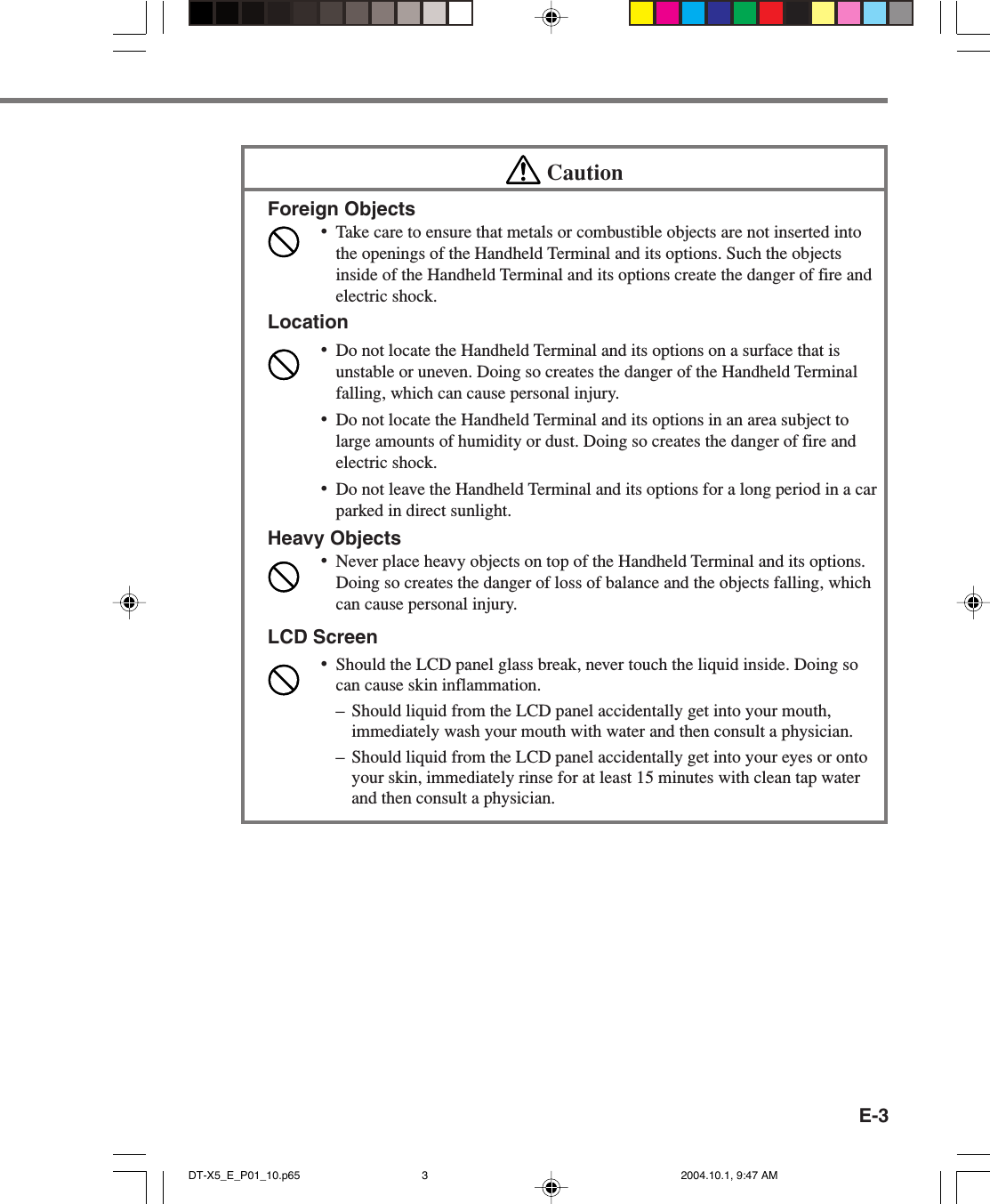 E-3CautionForeign Objects•Take care to ensure that metals or combustible objects are not inserted intothe openings of the Handheld Terminal and its options. Such the objectsinside of the Handheld Terminal and its options create the danger of fire andelectric shock.Location•Do not locate the Handheld Terminal and its options on a surface that isunstable or uneven. Doing so creates the danger of the Handheld Terminalfalling, which can cause personal injury.•Do not locate the Handheld Terminal and its options in an area subject tolarge amounts of humidity or dust. Doing so creates the danger of fire andelectric shock.•Do not leave the Handheld Terminal and its options for a long period in a carparked in direct sunlight.Heavy Objects•Never place heavy objects on top of the Handheld Terminal and its options.Doing so creates the danger of loss of balance and the objects falling, whichcan cause personal injury.LCD Screen•Should the LCD panel glass break, never touch the liquid inside. Doing socan cause skin inflammation.– Should liquid from the LCD panel accidentally get into your mouth,immediately wash your mouth with water and then consult a physician.– Should liquid from the LCD panel accidentally get into your eyes or ontoyour skin, immediately rinse for at least 15 minutes with clean tap waterand then consult a physician.DT-X5_E_P01_10.p65 2004.10.1, 9:47 AM3