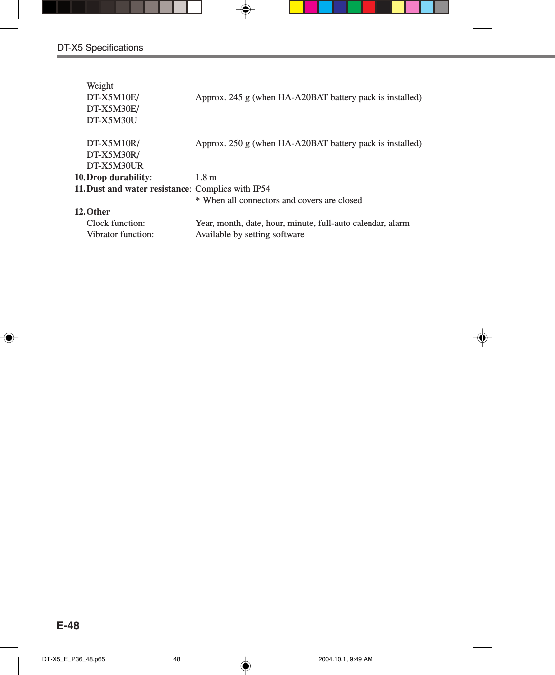 E-48WeightDT-X5M10E/ Approx. 245 g (when HA-A20BAT battery pack is installed)DT-X5M30E/DT-X5M30UDT-X5M10R/ Approx. 250 g (when HA-A20BAT battery pack is installed)DT-X5M30R/DT-X5M30UR10.Drop durability: 1.8 m11.Dust and water resistance: Complies with IP54* When all connectors and covers are closed12.OtherClock function: Year, month, date, hour, minute, full-auto calendar, alarmVibrator function: Available by setting softwareDT-X5 SpecificationsDT-X5_E_P36_48.p65 2004.10.1, 9:49 AM48