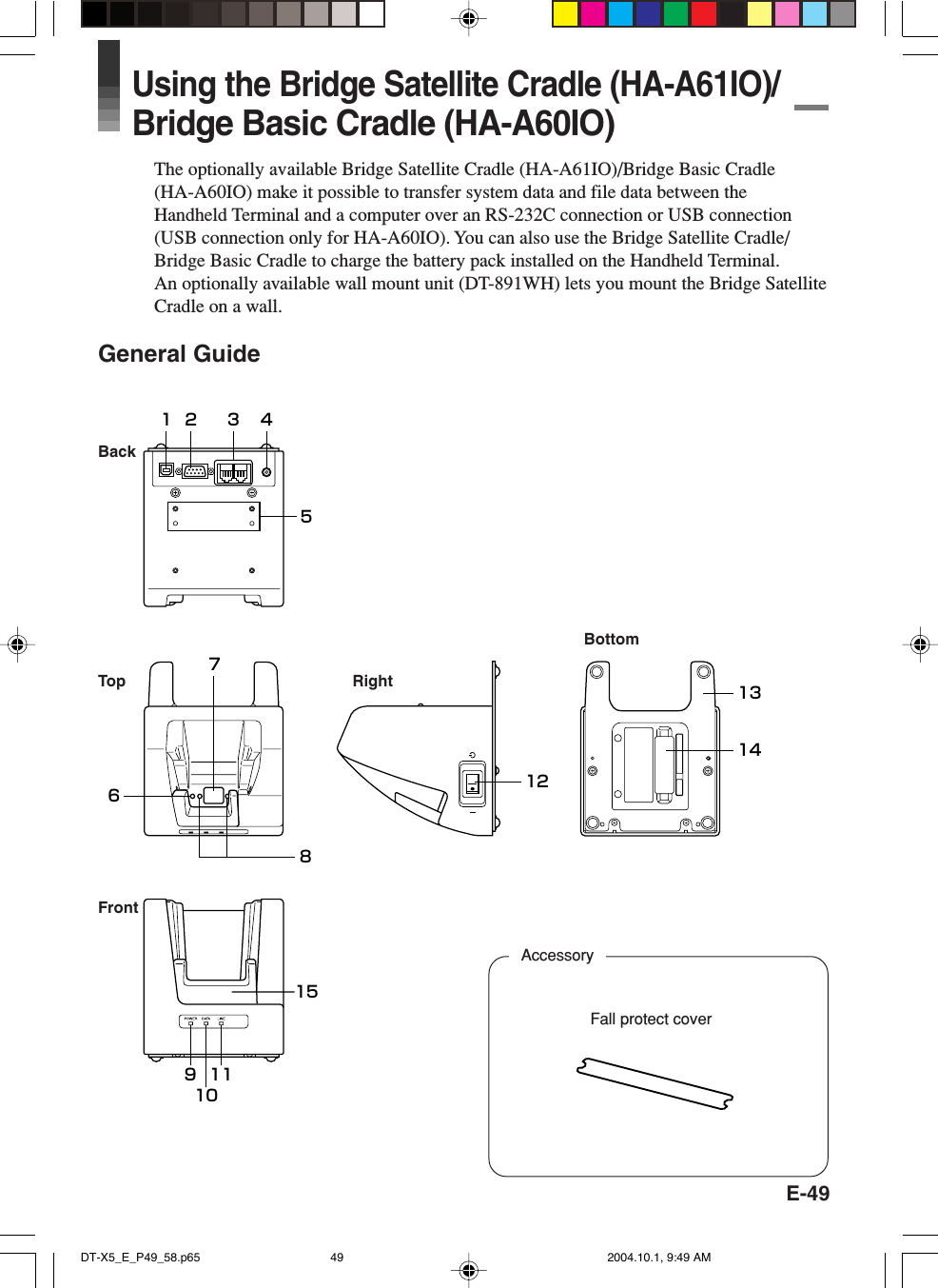 E-491 2 3 451511121413109867BottomFrontRightBackTopFall protect coverAccessoryUsing the Bridge Satellite Cradle (HA-A61IO)/Bridge Basic Cradle (HA-A60IO)The optionally available Bridge Satellite Cradle (HA-A61IO)/Bridge Basic Cradle(HA-A60IO) make it possible to transfer system data and file data between theHandheld Terminal and a computer over an RS-232C connection or USB connection(USB connection only for HA-A60IO). You can also use the Bridge Satellite Cradle/Bridge Basic Cradle to charge the battery pack installed on the Handheld Terminal.An optionally available wall mount unit (DT-891WH) lets you mount the Bridge SatelliteCradle on a wall.General GuideDT-X5_E_P49_58.p65 2004.10.1, 9:49 AM49