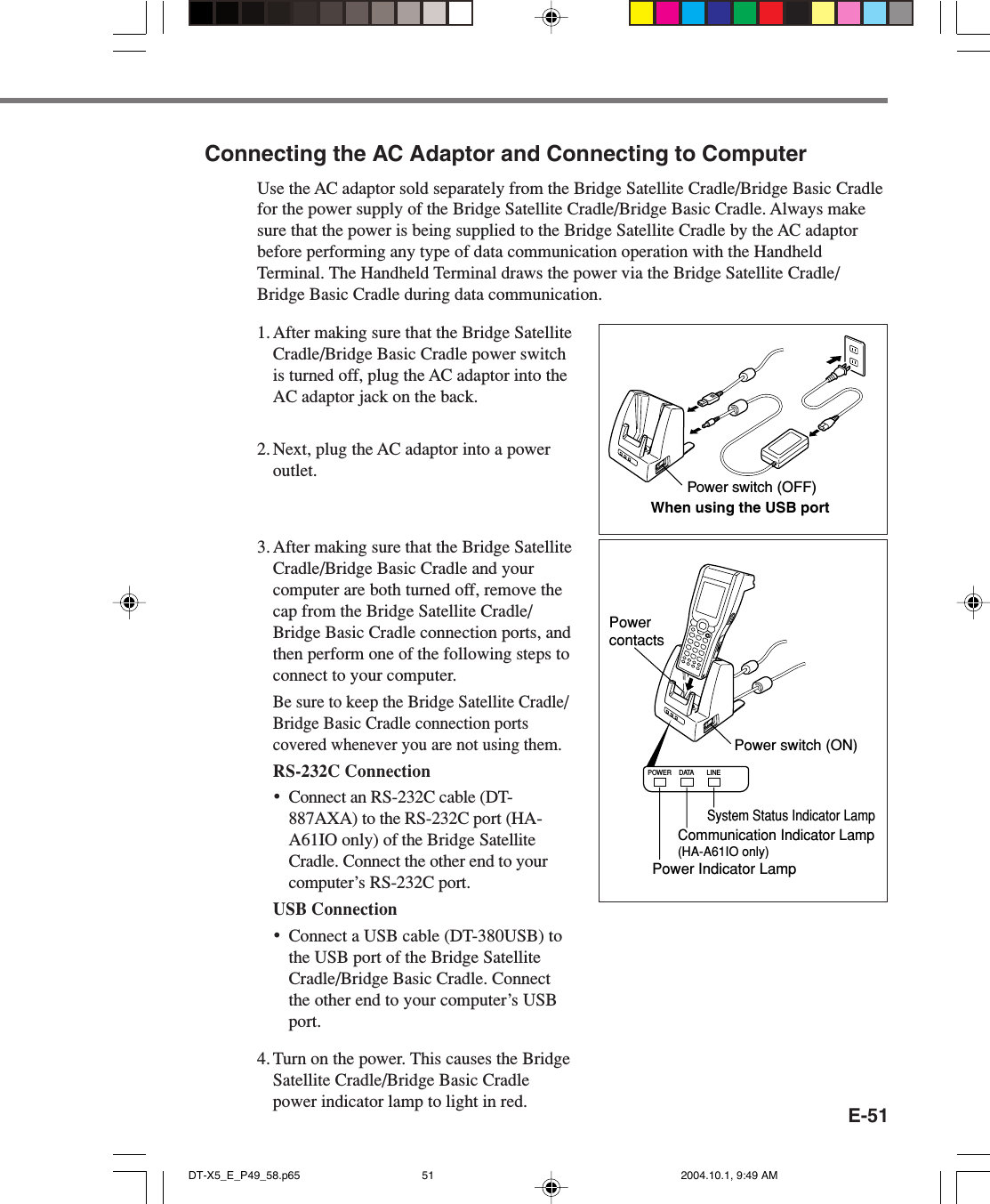 E-51Connecting the AC Adaptor and Connecting to ComputerUse the AC adaptor sold separately from the Bridge Satellite Cradle/Bridge Basic Cradlefor the power supply of the Bridge Satellite Cradle/Bridge Basic Cradle. Always makesure that the power is being supplied to the Bridge Satellite Cradle by the AC adaptorbefore performing any type of data communication operation with the HandheldTerminal. The Handheld Terminal draws the power via the Bridge Satellite Cradle/Bridge Basic Cradle during data communication.1. After making sure that the Bridge SatelliteCradle/Bridge Basic Cradle power switchis turned off, plug the AC adaptor into theAC adaptor jack on the back.2. Next, plug the AC adaptor into a poweroutlet.3. After making sure that the Bridge SatelliteCradle/Bridge Basic Cradle and yourcomputer are both turned off, remove thecap from the Bridge Satellite Cradle/Bridge Basic Cradle connection ports, andthen perform one of the following steps toconnect to your computer.Be sure to keep the Bridge Satellite Cradle/Bridge Basic Cradle connection portscovered whenever you are not using them.RS-232C Connection•Connect an RS-232C cable (DT-887AXA) to the RS-232C port (HA-A61IO only) of the Bridge SatelliteCradle. Connect the other end to yourcomputer’s RS-232C port.USB Connection•Connect a USB cable (DT-380USB) tothe USB port of the Bridge SatelliteCradle/Bridge Basic Cradle. Connectthe other end to your computer’s USBport.4. Turn on the power. This causes the BridgeSatellite Cradle/Bridge Basic Cradlepower indicator lamp to light in red.Power switch (OFF)When using the USB portPOWER DATA LINESystem Status Indicator LampPower Indicator LampCommunication Indicator Lamp(HA-A61IO only)Power switch (ON)Power contactsDT-X5_E_P49_58.p65 2004.10.1, 9:49 AM51