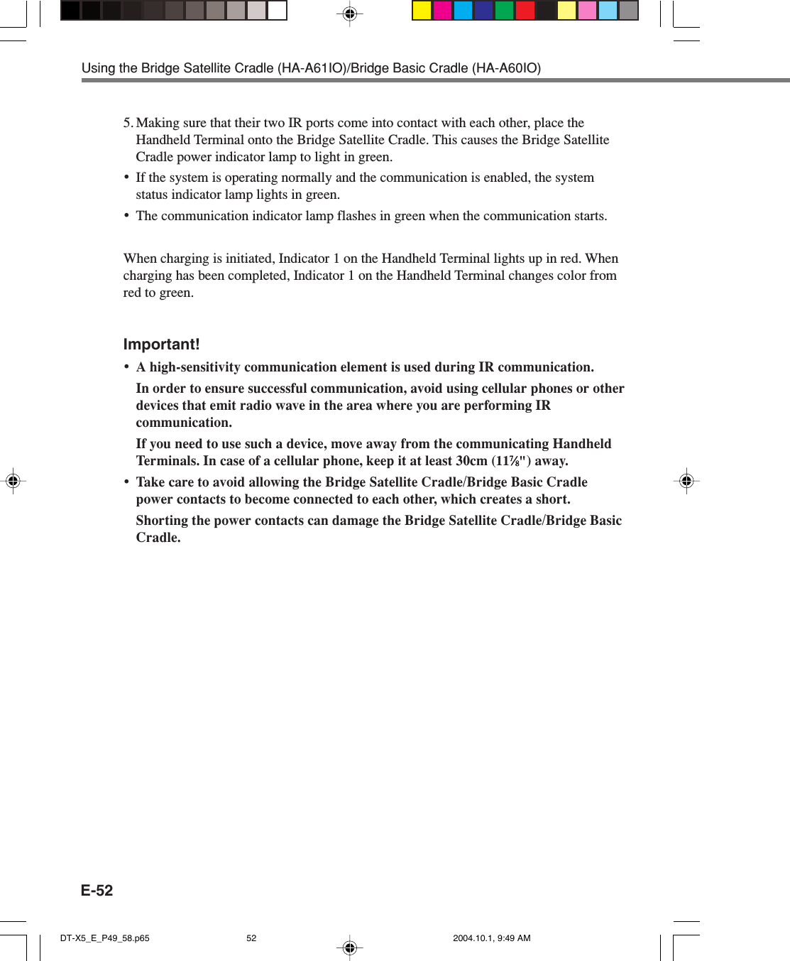 E-52Using the Bridge Satellite Cradle (HA-A61IO)/Bridge Basic Cradle (HA-A60IO)5. Making sure that their two IR ports come into contact with each other, place theHandheld Terminal onto the Bridge Satellite Cradle. This causes the Bridge SatelliteCradle power indicator lamp to light in green.•If the system is operating normally and the communication is enabled, the systemstatus indicator lamp lights in green.•The communication indicator lamp flashes in green when the communication starts.When charging is initiated, Indicator 1 on the Handheld Terminal lights up in red. Whencharging has been completed, Indicator 1 on the Handheld Terminal changes color fromred to green.Important!•A high-sensitivity communication element is used during IR communication.In order to ensure successful communication, avoid using cellular phones or otherdevices that emit radio wave in the area where you are performing IRcommunication.If you need to use such a device, move away from the communicating HandheldTerminals. In case of a cellular phone, keep it at least 30cm (1177777⁄⁄⁄⁄⁄88888&quot;) away.•Take care to avoid allowing the Bridge Satellite Cradle/Bridge Basic Cradlepower contacts to become connected to each other, which creates a short.Shorting the power contacts can damage the Bridge Satellite Cradle/Bridge BasicCradle.DT-X5_E_P49_58.p65 2004.10.1, 9:49 AM52
