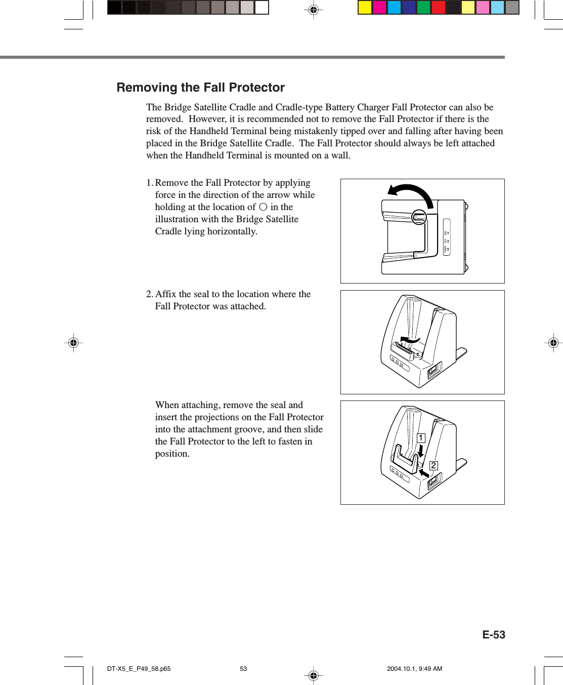E-53Removing the Fall ProtectorThe Bridge Satellite Cradle and Cradle-type Battery Charger Fall Protector can also beremoved.  However, it is recommended not to remove the Fall Protector if there is therisk of the Handheld Terminal being mistakenly tipped over and falling after having beenplaced in the Bridge Satellite Cradle.  The Fall Protector should always be left attachedwhen the Handheld Terminal is mounted on a wall.1. Remove the Fall Protector by applyingforce in the direction of the arrow whileholding at the location of™in theillustration with the Bridge SatelliteCradle lying horizontally.2. Affix the seal to the location where theFall Protector was attached.12When attaching, remove the seal andinsert the projections on the Fall Protectorinto the attachment groove, and then slidethe Fall Protector to the left to fasten inposition.DT-X5_E_P49_58.p65 2004.10.1, 9:49 AM53