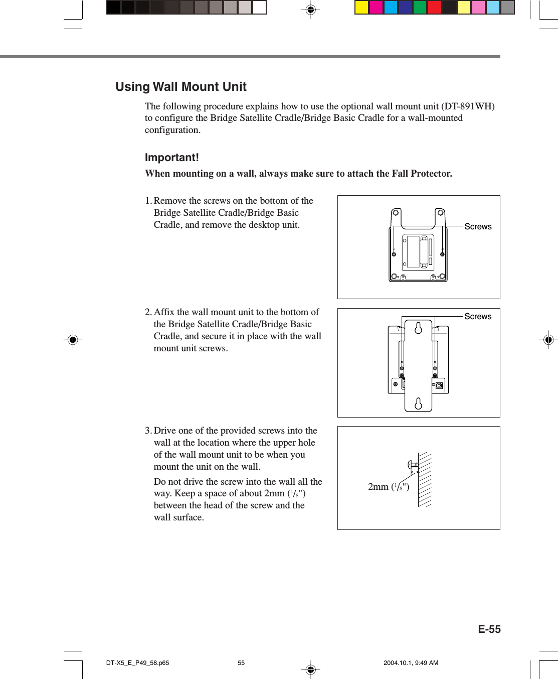 E-55Using Wall Mount UnitThe following procedure explains how to use the optional wall mount unit (DT-891WH)to configure the Bridge Satellite Cradle/Bridge Basic Cradle for a wall-mountedconfiguration.Important!When mounting on a wall, always make sure to attach the Fall Protector.1. Remove the screws on the bottom of theBridge Satellite Cradle/Bridge BasicCradle, and remove the desktop unit.2.Affix the wall mount unit to the bottom ofthe Bridge Satellite Cradle/Bridge BasicCradle, and secure it in place with the wallmount unit screws.3. Drive one of the provided screws into thewall at the location where the upper holeof the wall mount unit to be when youmount the unit on the wall.Do not drive the screw into the wall all theway. Keep a space of about 2mm (1/8&quot;)between the head of the screw and thewall surface.ScrewsScrews2mm (1/8&quot;)DT-X5_E_P49_58.p65 2004.10.1, 9:49 AM55