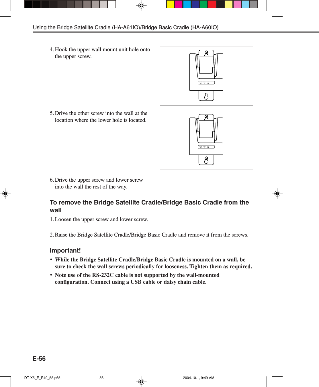 E-56Using the Bridge Satellite Cradle (HA-A61IO)/Bridge Basic Cradle (HA-A60IO)4. Hook the upper wall mount unit hole ontothe upper screw.5. Drive the other screw into the wall at thelocation where the lower hole is located.6. Drive the upper screw and lower screwinto the wall the rest of the way.To remove the Bridge Satellite Cradle/Bridge Basic Cradle from thewall1. Loosen the upper screw and lower screw.2. Raise the Bridge Satellite Cradle/Bridge Basic Cradle and remove it from the screws.Important!•While the Bridge Satellite Cradle/Bridge Basic Cradle is mounted on a wall, besure to check the wall screws periodically for looseness. Tighten them as required.•Note use of the RS-232C cable is not supported by the wall-mountedconfiguration. Connect using a USB cable or daisy chain cable.DT-X5_E_P49_58.p65 2004.10.1, 9:49 AM56