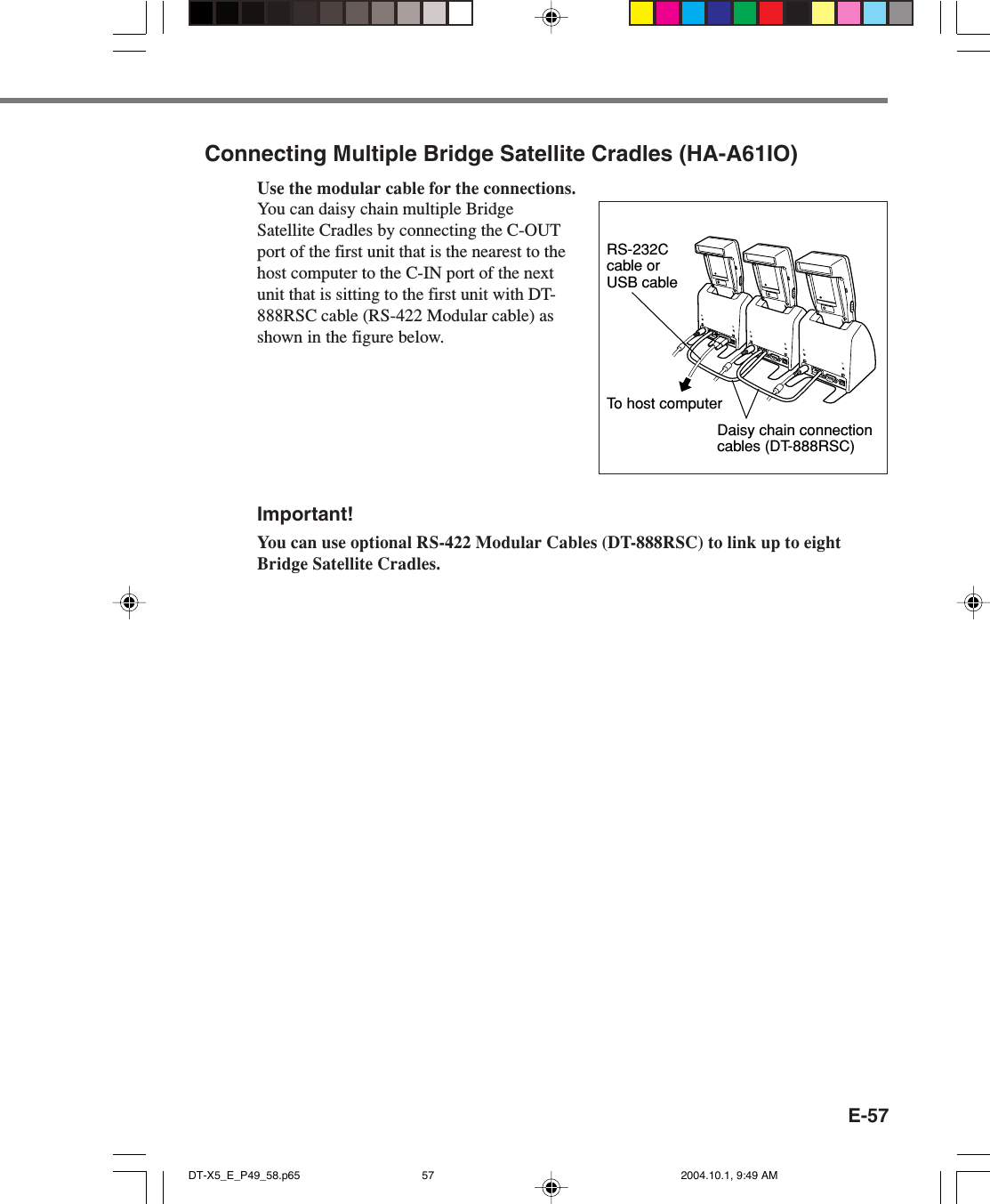 E-57Connecting Multiple Bridge Satellite Cradles (HA-A61IO)Use the modular cable for the connections.You can daisy chain multiple BridgeSatellite Cradles by connecting the C-OUTport of the first unit that is the nearest to thehost computer to the C-IN port of the nextunit that is sitting to the first unit with DT-888RSC cable (RS-422 Modular cable) asshown in the figure below.Important!You can use optional RS-422 Modular Cables (DT-888RSC) to link up to eightBridge Satellite Cradles.To host computerDaisy chain connection cables (DT-888RSC)RS-232C cable or USB cableDT-X5_E_P49_58.p65 2004.10.1, 9:49 AM57