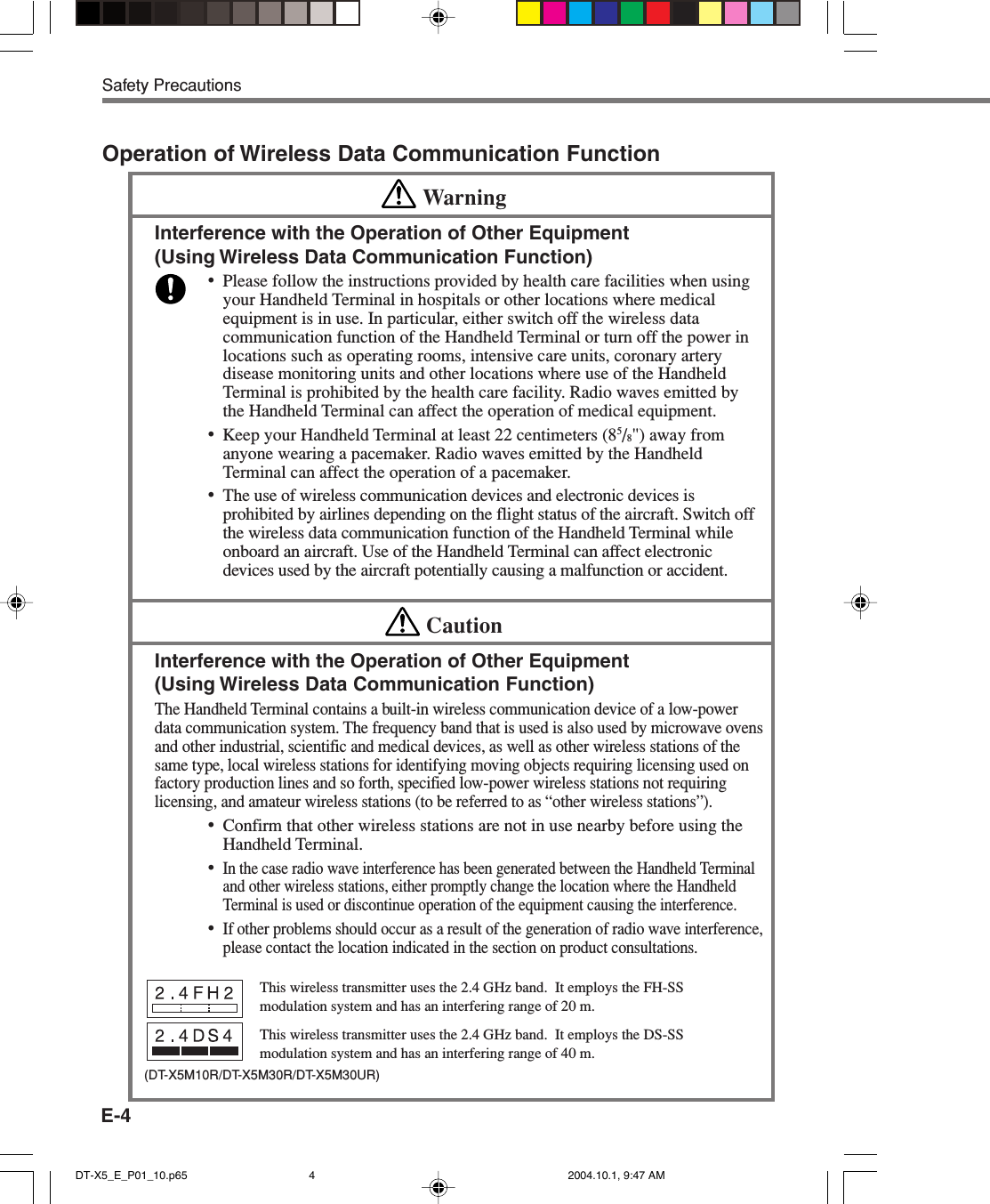 E-4Safety PrecautionsThis wireless transmitter uses the 2.4 GHz band.  It employs the FH-SSmodulation system and has an interfering range of 20 m.This wireless transmitter uses the 2.4 GHz band.  It employs the DS-SSmodulation system and has an interfering range of 40 m.Operation of Wireless Data Communication FunctionWarningInterference with the Operation of Other Equipment(Using Wireless Data Communication Function)•Please follow the instructions provided by health care facilities when usingyour Handheld Terminal in hospitals or other locations where medicalequipment is in use. In particular, either switch off the wireless datacommunication function of the Handheld Terminal or turn off the power inlocations such as operating rooms, intensive care units, coronary arterydisease monitoring units and other locations where use of the HandheldTerminal is prohibited by the health care facility. Radio waves emitted bythe Handheld Terminal can affect the operation of medical equipment.•Keep your Handheld Terminal at least 22 centimeters (85/8&quot;) away fromanyone wearing a pacemaker. Radio waves emitted by the HandheldTerminal can affect the operation of a pacemaker.•The use of wireless communication devices and electronic devices isprohibited by airlines depending on the flight status of the aircraft. Switch offthe wireless data communication function of the Handheld Terminal whileonboard an aircraft. Use of the Handheld Terminal can affect electronicdevices used by the aircraft potentially causing a malfunction or accident.CautionInterference with the Operation of Other Equipment(Using Wireless Data Communication Function)The Handheld Terminal contains a built-in wireless communication device of a low-powerdata communication system. The frequency band that is used is also used by microwave ovensand other industrial, scientific and medical devices, as well as other wireless stations of thesame type, local wireless stations for identifying moving objects requiring licensing used onfactory production lines and so forth, specified low-power wireless stations not requiringlicensing, and amateur wireless stations (to be referred to as “other wireless stations”).•Confirm that other wireless stations are not in use nearby before using theHandheld Terminal.•In the case radio wave interference has been generated between the Handheld Terminaland other wireless stations, either promptly change the location where the HandheldTerminal is used or discontinue operation of the equipment causing the interference.•If other problems should occur as a result of the generation of radio wave interference,please contact the location indicated in the section on product consultations.(DT-X5M10R/DT-X5M30R/DT-X5M30UR)DT-X5_E_P01_10.p65 2004.10.1, 9:47 AM4