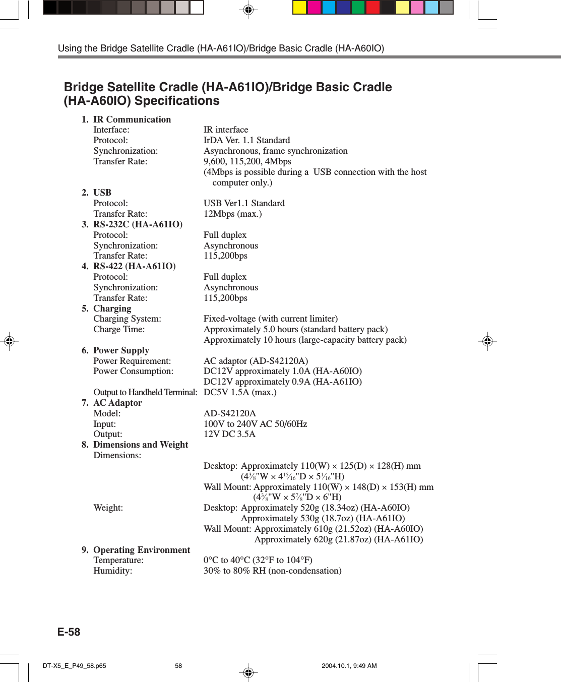 E-58Using the Bridge Satellite Cradle (HA-A61IO)/Bridge Basic Cradle (HA-A60IO)Bridge Satellite Cradle (HA-A61IO)/Bridge Basic Cradle(HA-A60IO) Specifications1. IR CommunicationInterface: IR interfaceProtocol: IrDA Ver. 1.1 StandardSynchronization: Asynchronous, frame synchronizationTransfer Rate: 9,600, 115,200, 4Mbps(4Mbps is possible during a  USB connection with the hostcomputer only.)2. USBProtocol: USB Ver1.1 StandardTransfer Rate: 12Mbps (max.)3. RS-232C (HA-A61IO)Protocol: Full duplexSynchronization: AsynchronousTransfer Rate: 115,200bps4. RS-422 (HA-A61IO)Protocol: Full duplexSynchronization: AsynchronousTransfer Rate: 115,200bps5. ChargingCharging System: Fixed-voltage (with current limiter)Charge Time: Approximately 5.0 hours (standard battery pack)Approximately 10 hours (large-capacity battery pack)6. Power SupplyPower Requirement: AC adaptor (AD-S42120A)Power Consumption: DC12V approximately 1.0A (HA-A60IO)DC12V approximately 0.9A (HA-A61IO)Output to Handheld Terminal: DC5V 1.5A (max.)7. AC AdaptorModel: AD-S42120AInput: 100V to 240V AC 50/60HzOutput: 12V DC 3.5A8. Dimensions and WeightDimensions:Desktop: Approximately 110(W) × 125(D) × 128(H) mm(43⁄8&quot;W × 415⁄16&quot;D × 51⁄16&quot;H)Wall Mount: Approximately 110(W) × 148(D) × 153(H) mm(43⁄8&quot;W × 57⁄8&quot;D × 6&quot;H)Weight: Desktop: Approximately 520g (18.34oz) (HA-A60IO)Approximately 530g (18.7oz) (HA-A61IO)Wall Mount: Approximately 610g (21.52oz) (HA-A60IO)Approximately 620g (21.87oz) (HA-A61IO)9. Operating EnvironmentTemperature: 0°C to 40°C (32°F to 104°F)Humidity: 30% to 80% RH (non-condensation)DT-X5_E_P49_58.p65 2004.10.1, 9:49 AM58