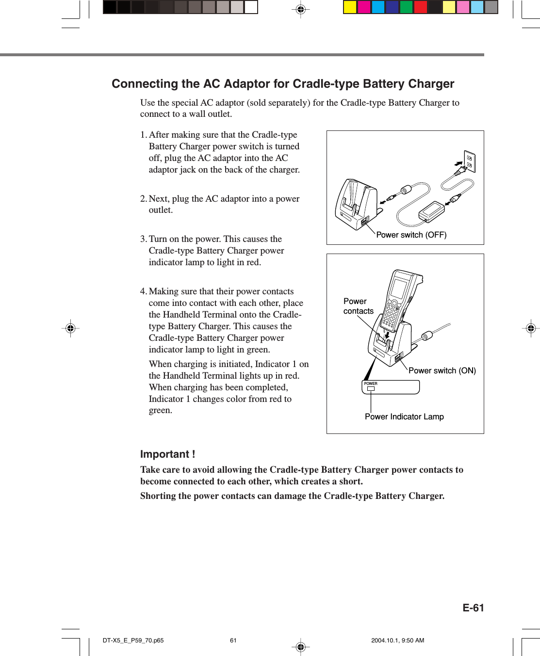 E-61Connecting the AC Adaptor for Cradle-type Battery ChargerUse the special AC adaptor (sold separately) for the Cradle-type Battery Charger toconnect to a wall outlet.1. After making sure that the Cradle-typeBattery Charger power switch is turnedoff, plug the AC adaptor into the ACadaptor jack on the back of the charger.2. Next, plug the AC adaptor into a poweroutlet.3. Turn on the power. This causes theCradle-type Battery Charger powerindicator lamp to light in red.4. Making sure that their power contactscome into contact with each other, placethe Handheld Terminal onto the Cradle-type Battery Charger. This causes theCradle-type Battery Charger powerindicator lamp to light in green.When charging is initiated, Indicator 1 onthe Handheld Terminal lights up in red.When charging has been completed,Indicator 1 changes color from red togreen.Important !Take care to avoid allowing the Cradle-type Battery Charger power contacts tobecome connected to each other, which creates a short.Shorting the power contacts can damage the Cradle-type Battery Charger.Power switch (OFF)POWERPower contactsPower switch (ON)Power Indicator LampDT-X5_E_P59_70.p65 2004.10.1, 9:50 AM61