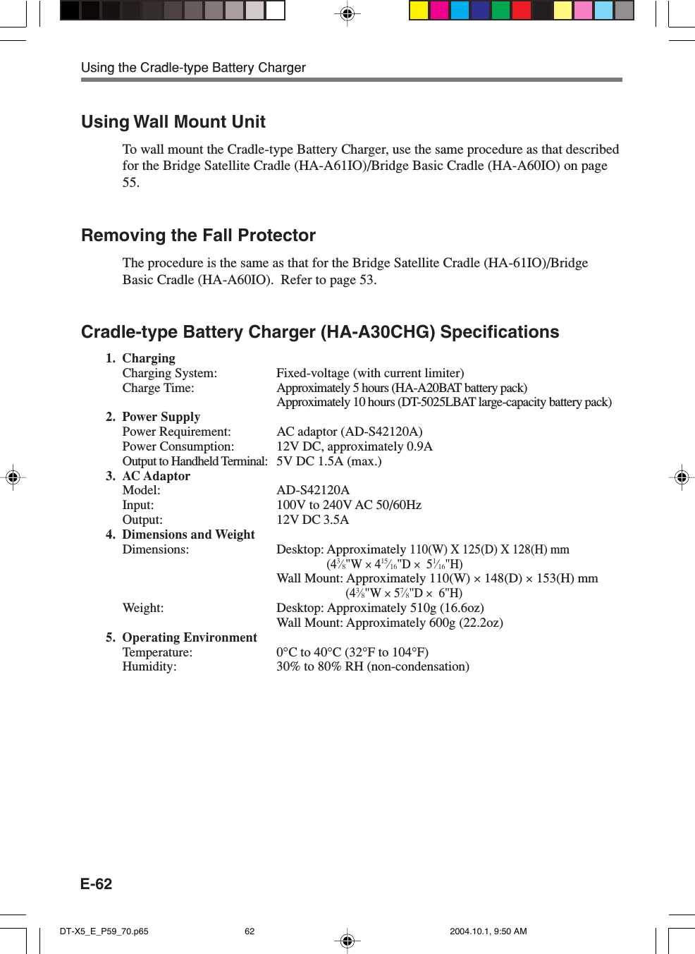 E-62Using Wall Mount UnitTo wall mount the Cradle-type Battery Charger, use the same procedure as that describedfor the Bridge Satellite Cradle (HA-A61IO)/Bridge Basic Cradle (HA-A60IO) on page55.Removing the Fall ProtectorThe procedure is the same as that for the Bridge Satellite Cradle (HA-61IO)/BridgeBasic Cradle (HA-A60IO).  Refer to page 53.Cradle-type Battery Charger (HA-A30CHG) Specifications1. ChargingCharging System: Fixed-voltage (with current limiter)Charge Time: Approximately 5 hours (HA-A20BAT battery pack)Approximately 10 hours (DT-5025LBAT large-capacity battery pack)2. Power SupplyPower Requirement: AC adaptor (AD-S42120A)Power Consumption: 12V DC, approximately 0.9AOutput to Handheld Terminal: 5V DC 1.5A (max.)3. AC AdaptorModel: AD-S42120AInput: 100V to 240V AC 50/60HzOutput: 12V DC 3.5A4. Dimensions and WeightDimensions: Desktop: Approximately 110(W) X 125(D) X 128(H) mm(43⁄8&quot;W × 415⁄16&quot;D ×  51⁄16&quot;H)Wall Mount: Approximately 110(W) × 148(D) × 153(H) mm(43⁄8&quot;W × 57⁄8&quot;D ×  6&quot;H)Weight: Desktop: Approximately 510g (16.6oz)Wall Mount: Approximately 600g (22.2oz)5. Operating EnvironmentTemperature: 0°C to 40°C (32°F to 104°F)Humidity: 30% to 80% RH (non-condensation)Using the Cradle-type Battery ChargerDT-X5_E_P59_70.p65 2004.10.1, 9:50 AM62