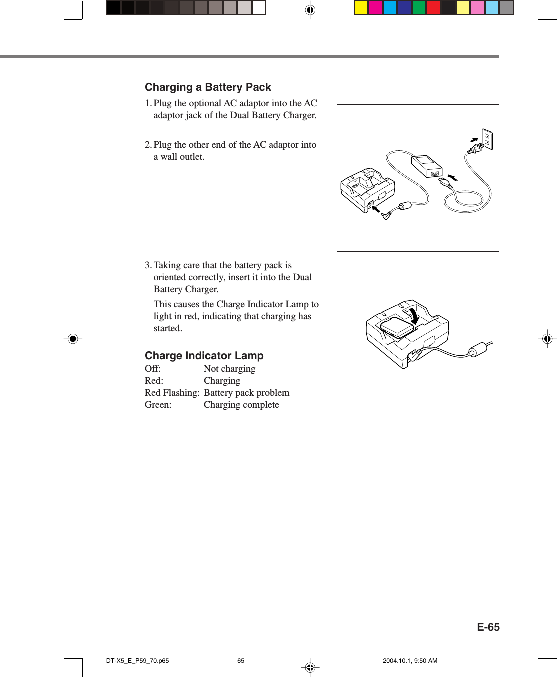 E-65Charging a Battery Pack1. Plug the optional AC adaptor into the ACadaptor jack of the Dual Battery Charger.2. Plug the other end of the AC adaptor intoa wall outlet.3. Taking care that the battery pack isoriented correctly, insert it into the DualBattery Charger.This causes the Charge Indicator Lamp tolight in red, indicating that charging hasstarted.Charge Indicator LampOff: Not chargingRed: ChargingRed Flashing: Battery pack problemGreen: Charging completeDT-X5_E_P59_70.p65 2004.10.1, 9:50 AM65