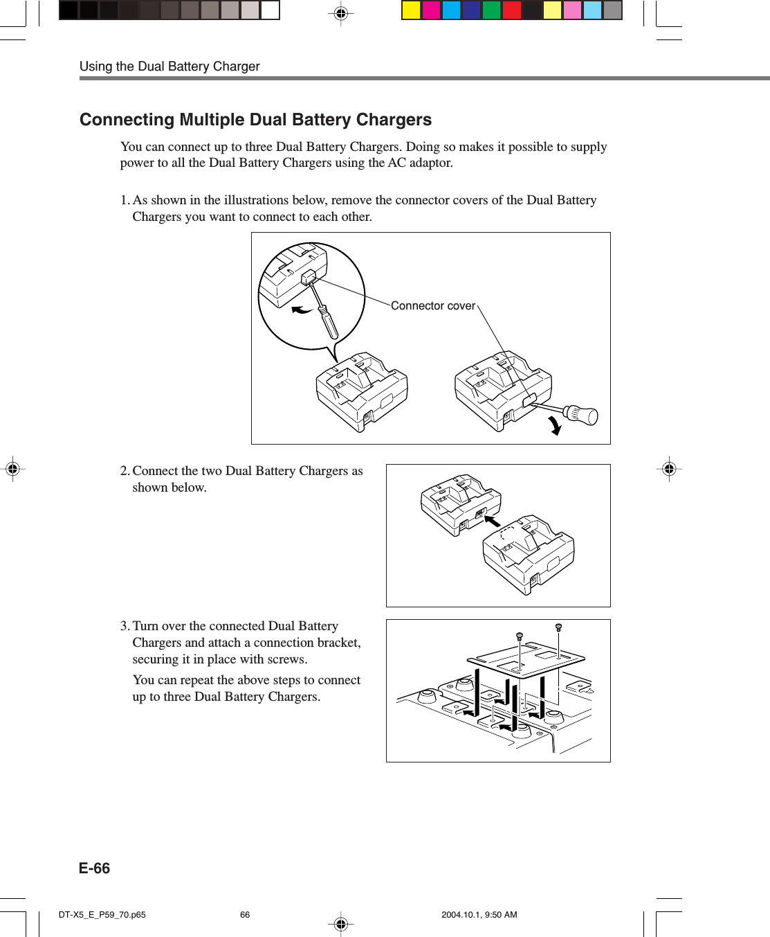 E-66Using the Dual Battery ChargerConnecting Multiple Dual Battery ChargersYou can connect up to three Dual Battery Chargers. Doing so makes it possible to supplypower to all the Dual Battery Chargers using the AC adaptor.1. As shown in the illustrations below, remove the connector covers of the Dual BatteryChargers you want to connect to each other.2. Connect the two Dual Battery Chargers asshown below.3. Turn over the connected Dual BatteryChargers and attach a connection bracket,securing it in place with screws.You can repeat the above steps to connectup to three Dual Battery Chargers.Connector coverDT-X5_E_P59_70.p65 2004.10.1, 9:50 AM66