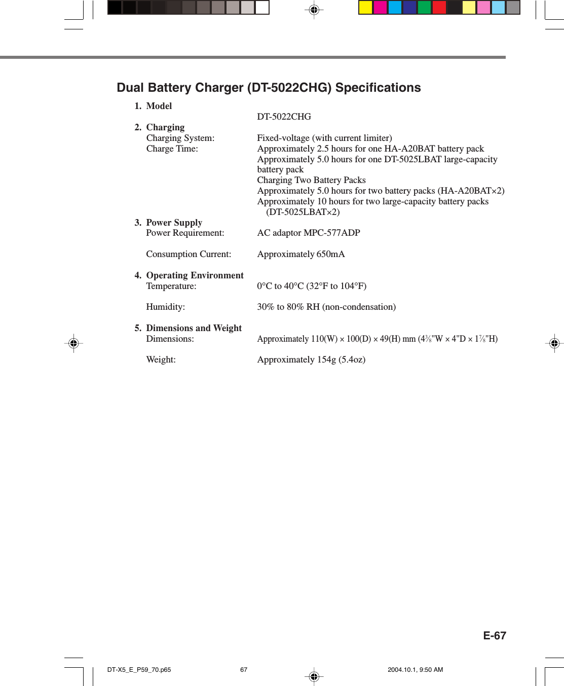 E-67Dual Battery Charger (DT-5022CHG) Specifications1. ModelDT-5022CHG2. ChargingCharging System: Fixed-voltage (with current limiter)Charge Time: Approximately 2.5 hours for one HA-A20BAT battery packApproximately 5.0 hours for one DT-5025LBAT large-capacitybattery packCharging Two Battery PacksApproximately 5.0 hours for two battery packs (HA-A20BAT×2)Approximately 10 hours for two large-capacity battery packs(DT-5025LBAT×2)3. Power SupplyPower Requirement: AC adaptor MPC-577ADPConsumption Current: Approximately 650mA4. Operating EnvironmentTemperature: 0°C to 40°C (32°F to 104°F)Humidity: 30% to 80% RH (non-condensation)5. Dimensions and WeightDimensions:Approximately 110(W) × 100(D) × 49(H) mm (43⁄8&quot;W × 4&quot;D × 17⁄8&quot;H)Weight: Approximately 154g (5.4oz)DT-X5_E_P59_70.p65 2004.10.1, 9:50 AM67