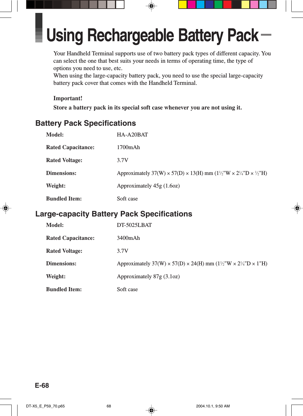 E-68Using Rechargeable Battery PackYour Handheld Terminal supports use of two battery pack types of different capacity. Youcan select the one that best suits your needs in terms of operating time, the type ofoptions you need to use, etc.When using the large-capacity battery pack, you need to use the special large-capacitybattery pack cover that comes with the Handheld Terminal.Important!Store a battery pack in its special soft case whenever you are not using it.Battery Pack SpecificationsModel: HA-A20BATRated Capacitance: 1700mAhRated Voltage: 3.7VDimensions:Approximately 37(W) × 57(D) × 13(H) mm (11⁄2&quot;W × 21⁄4&quot;D × 1⁄2&quot;H)Weight: Approximately 45g (1.6oz)Bundled Item: Soft caseLarge-capacity Battery Pack SpecificationsModel: DT-5025LBATRated Capacitance: 3400mAhRated Voltage: 3.7VDimensions:Approximately 37(W) × 57(D) × 24(H) mm (11⁄2&quot;W × 21⁄4&quot;D × 1&quot;H)Weight: Approximately 87g (3.1oz)Bundled Item: Soft caseDT-X5_E_P59_70.p65 2004.10.1, 9:50 AM68