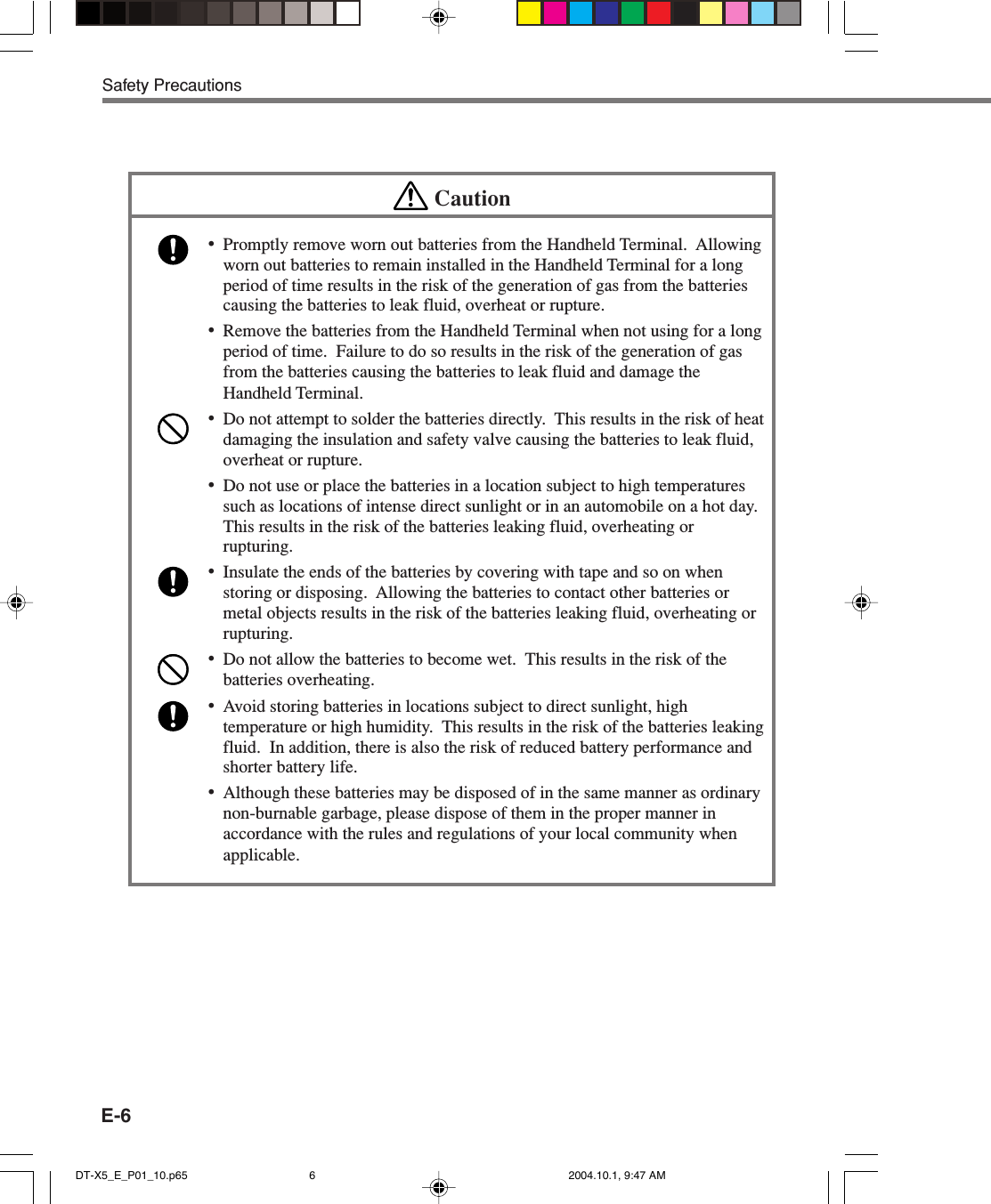 E-6Safety PrecautionsCaution•Promptly remove worn out batteries from the Handheld Terminal.  Allowingworn out batteries to remain installed in the Handheld Terminal for a longperiod of time results in the risk of the generation of gas from the batteriescausing the batteries to leak fluid, overheat or rupture.•Remove the batteries from the Handheld Terminal when not using for a longperiod of time.  Failure to do so results in the risk of the generation of gasfrom the batteries causing the batteries to leak fluid and damage theHandheld Terminal.•Do not attempt to solder the batteries directly.  This results in the risk of heatdamaging the insulation and safety valve causing the batteries to leak fluid,overheat or rupture.•Do not use or place the batteries in a location subject to high temperaturessuch as locations of intense direct sunlight or in an automobile on a hot day.This results in the risk of the batteries leaking fluid, overheating orrupturing.•Insulate the ends of the batteries by covering with tape and so on whenstoring or disposing.  Allowing the batteries to contact other batteries ormetal objects results in the risk of the batteries leaking fluid, overheating orrupturing.•Do not allow the batteries to become wet.  This results in the risk of thebatteries overheating.•Avoid storing batteries in locations subject to direct sunlight, hightemperature or high humidity.  This results in the risk of the batteries leakingfluid.  In addition, there is also the risk of reduced battery performance andshorter battery life.•Although these batteries may be disposed of in the same manner as ordinarynon-burnable garbage, please dispose of them in the proper manner inaccordance with the rules and regulations of your local community whenapplicable.DT-X5_E_P01_10.p65 2004.10.1, 9:47 AM6