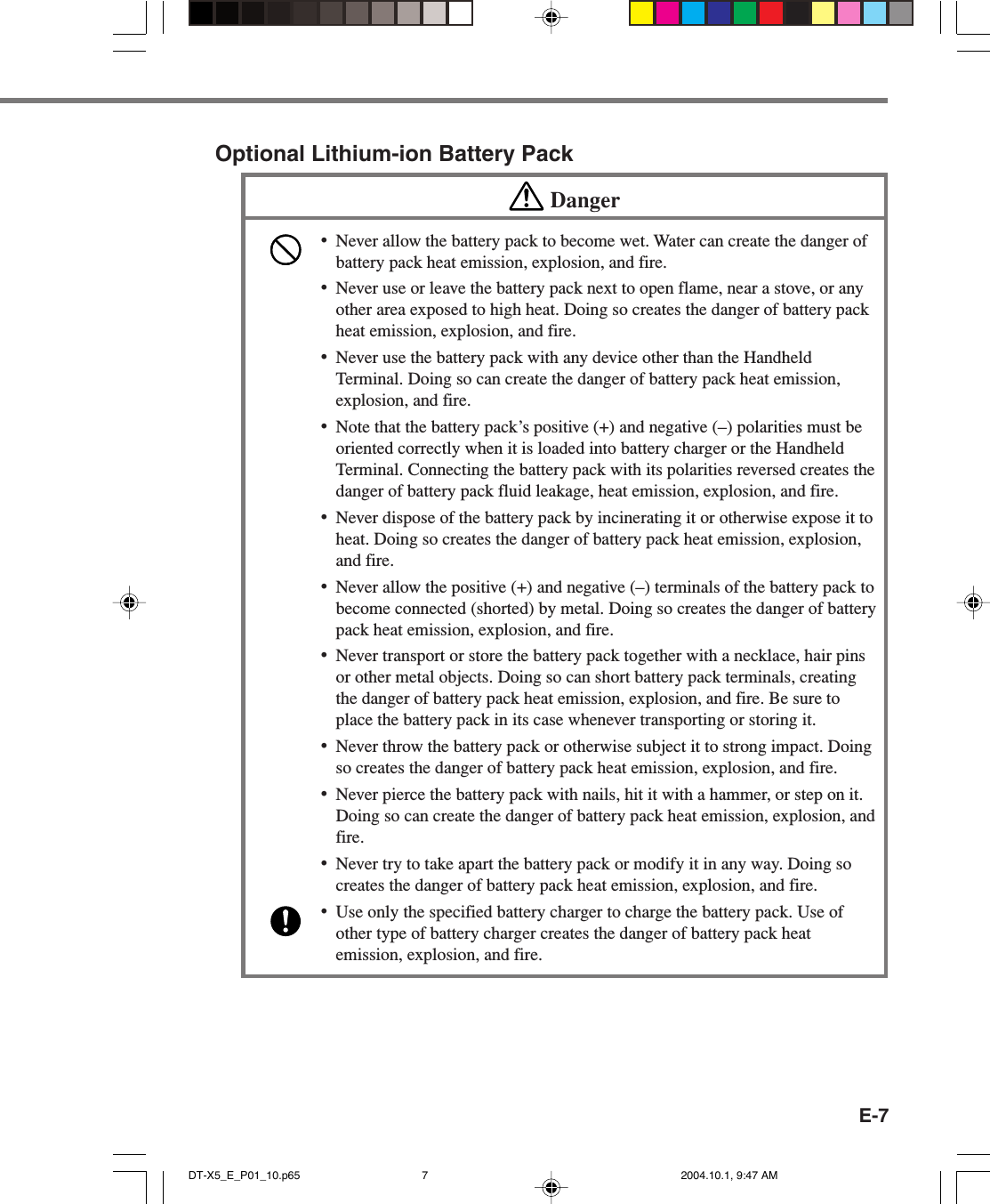 E-7Optional Lithium-ion Battery PackDanger•Never allow the battery pack to become wet. Water can create the danger ofbattery pack heat emission, explosion, and fire.•Never use or leave the battery pack next to open flame, near a stove, or anyother area exposed to high heat. Doing so creates the danger of battery packheat emission, explosion, and fire.•Never use the battery pack with any device other than the HandheldTerminal. Doing so can create the danger of battery pack heat emission,explosion, and fire.•Note that the battery pack’s positive (+) and negative (–) polarities must beoriented correctly when it is loaded into battery charger or the HandheldTerminal. Connecting the battery pack with its polarities reversed creates thedanger of battery pack fluid leakage, heat emission, explosion, and fire.•Never dispose of the battery pack by incinerating it or otherwise expose it toheat. Doing so creates the danger of battery pack heat emission, explosion,and fire.•Never allow the positive (+) and negative (–) terminals of the battery pack tobecome connected (shorted) by metal. Doing so creates the danger of batterypack heat emission, explosion, and fire.•Never transport or store the battery pack together with a necklace, hair pinsor other metal objects. Doing so can short battery pack terminals, creatingthe danger of battery pack heat emission, explosion, and fire. Be sure toplace the battery pack in its case whenever transporting or storing it.•Never throw the battery pack or otherwise subject it to strong impact. Doingso creates the danger of battery pack heat emission, explosion, and fire.•Never pierce the battery pack with nails, hit it with a hammer, or step on it.Doing so can create the danger of battery pack heat emission, explosion, andfire.•Never try to take apart the battery pack or modify it in any way. Doing socreates the danger of battery pack heat emission, explosion, and fire.•Use only the specified battery charger to charge the battery pack. Use ofother type of battery charger creates the danger of battery pack heatemission, explosion, and fire.DT-X5_E_P01_10.p65 2004.10.1, 9:47 AM7