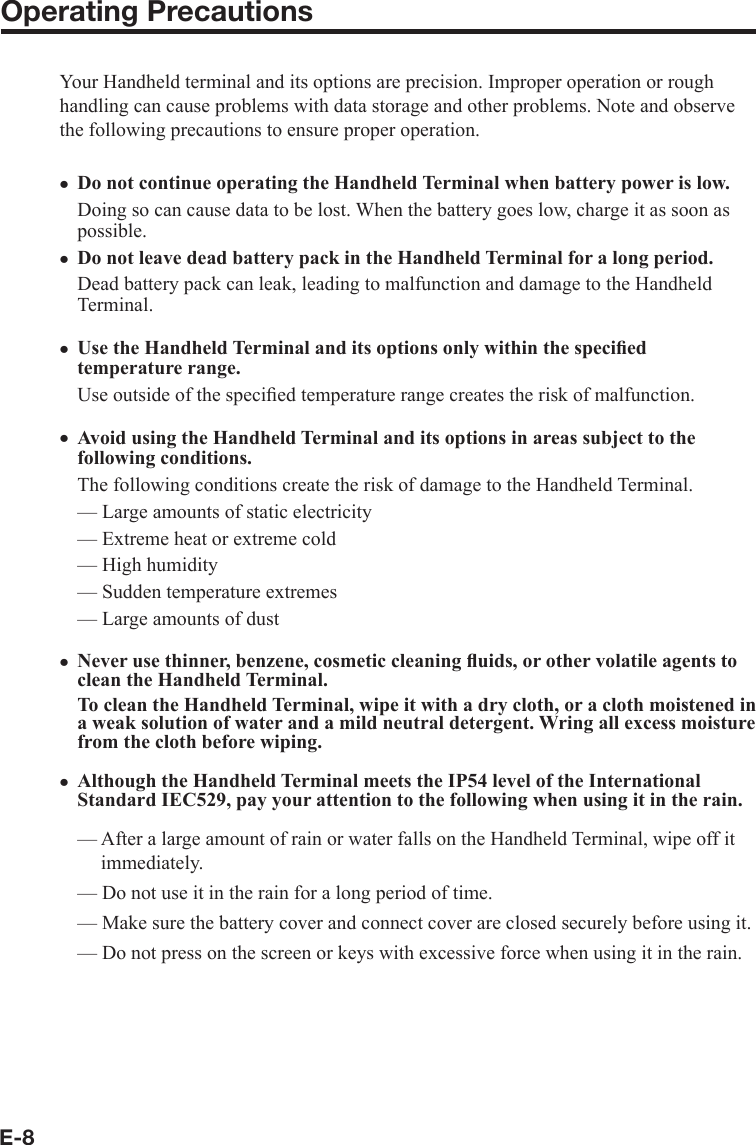 E-8Operating PrecautionsYour Handheld terminal and its options are precision. Improper operation or rough handling can cause problems with data storage and other problems. Note and observe the following precautions to ensure proper operation.Do not continue operating the Handheld Terminal when battery power is low.Doing so can cause data to be lost. When the battery goes low, charge it as soon as possible.Do not leave dead battery pack in the Handheld Terminal for a long period.Dead battery pack can leak, leading to malfunction and damage to the Handheld Terminal.  Use the Handheld Terminal and its options only within the speciﬁ ed temperature range. Use outside of the speciﬁ ed temperature range creates the risk of malfunction. Avoid using the Handheld Terminal and its options in areas subject to the following conditions. The following conditions create the risk of damage to the Handheld Terminal. — Large amounts of static electricity — Extreme heat or extreme cold— High humidity — Sudden temperature extremes — Large amounts of dust Never use thinner, benzene, cosmetic cleaning ﬂ uids, or other volatile agents to clean the Handheld Terminal. To clean the Handheld Terminal, wipe it with a dry cloth, or a cloth moistened in a weak solution of water and a mild neutral detergent. Wring all excess moisture from the cloth before wiping.Although the Handheld Terminal meets the IP54 level of the International Standard IEC529, pay your attention to the following when using it in the rain.— After a large amount of rain or water falls on the Handheld Terminal, wipe off it immediately.— Do not use it in the rain for a long period of time.— Make sure the battery cover and connect cover are closed securely before using it.— Do not press on the screen or keys with excessive force when using it in the rain.xxxxxx