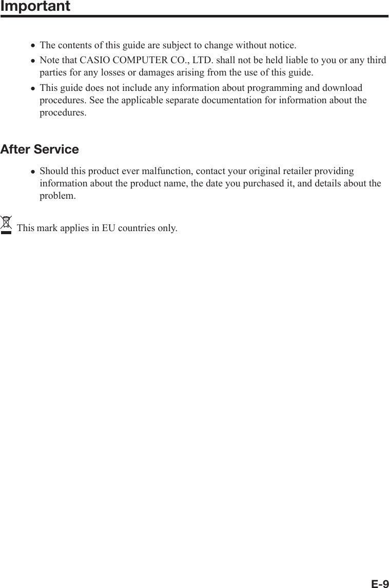 E-9ImportantThe contents of this guide are subject to change without notice. Note that CASIO COMPUTER CO., LTD. shall not be held liable to you or any third parties for any losses or damages arising from the use of this guide.This guide does not include any information about programming and download procedures. See the applicable separate documentation for information about the procedures.After ServiceShould this product ever malfunction, contact your original retailer providing information about the product name, the date you purchased it, and details about the problem.  This mark applies in EU countries only.xxxx