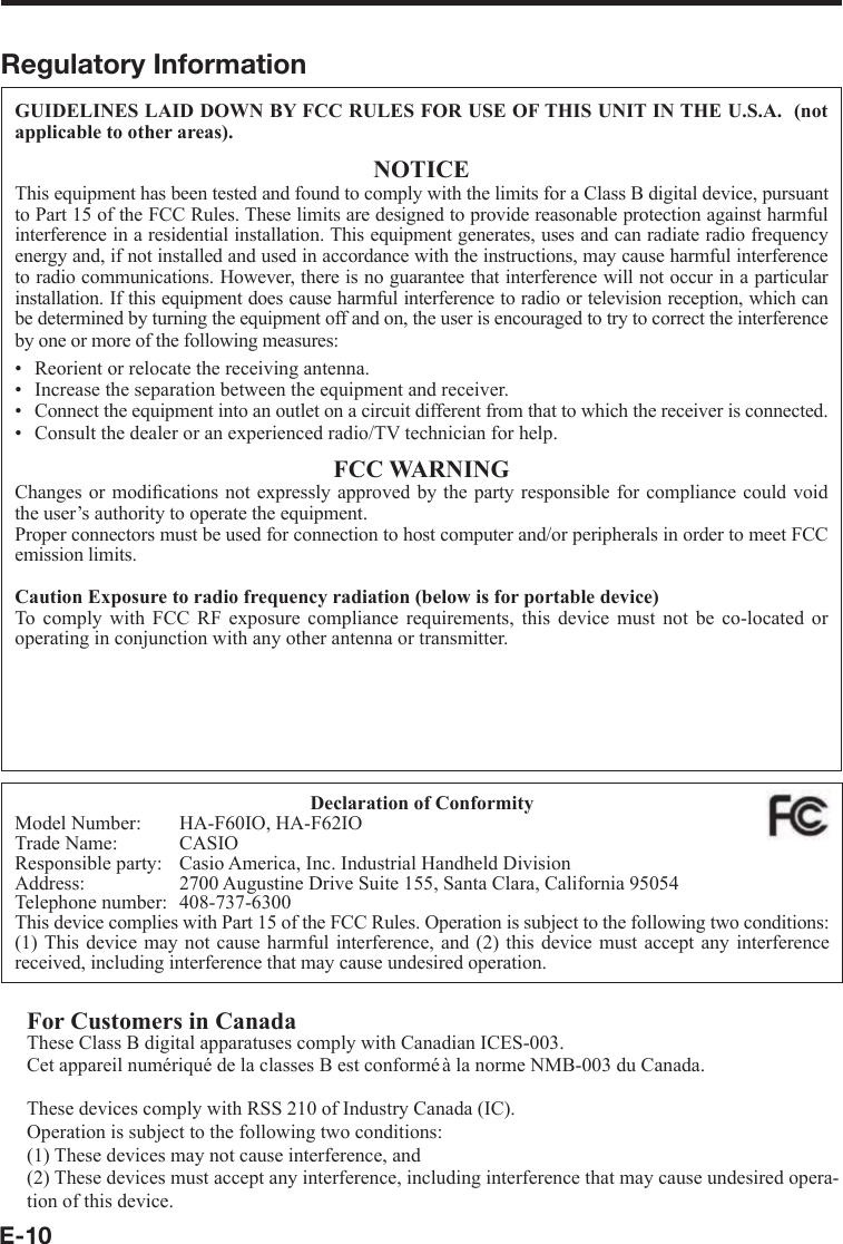 E-10Regulatory InformationGUIDELINES LAID DOWN BY FCC RULES FOR USE OF THIS UNIT IN THE U.S.A.  (not applicable to other areas).NOTICEThis equipment has been tested and found to comply with the limits for a Class B digital device, pursuant to Part 15 of the FCC Rules. These limits are designed to provide reasonable protection against harmful interference in a residential installation. This equipment generates, uses and can radiate radio frequency energy and, if not installed and used in accordance with the instructions, may cause harmful interference to radio communications. However, there is no guarantee that interference will not occur in a particular installation. If this equipment does cause harmful interference to radio or television reception, which can be determined by turning the equipment off and on, the user is encouraged to try to correct the interference by one or more of the following measures:Reorient or relocate the receiving antenna.Increase the separation between the equipment and receiver.Connect the equipment into an outlet on a circuit different from that to which the receiver is connected.Consult the dealer or an experienced radio/TV technician for help.FCC WARNINGChanges or modiﬁ cations not expressly approved by the party responsible for compliance could void the user’s authority to operate the equipment.Proper connectors must be used for connection to host computer and/or peripherals in order to meet FCC emission limits.Caution Exposure to radio frequency radiation (below is for portable device)To comply with FCC RF exposure compliance requirements, this device must not be co-located or operating in conjunction with any other antenna or transmitter.PeripheralsAC Adaptors (AD-S42120B, AD-S15050B)Cable  DT-380USB••••Declaration of ConformityModel Number:  HA-F60IO, HA-F62IOTrade Name:  CASIOResponsible party:  Casio America, Inc. Industrial Handheld DivisionAddress:  2700 Augustine Drive Suite 155, Santa Clara, California 95054Telephone number:  408-737-6300This device complies with Part 15 of the FCC Rules. Operation is subject to the following two conditions: (1) This device may not cause harmful interference, and (2) this device must accept any interference received, including interference that may cause undesired operation.For Customers in CanadaThese Class B digital apparatuses comply with Canadian ICES-003.Cet appareil numériqué de la classes B est conformé à la norme NMB-003 du Canada.These devices comply with RSS 210 of Industry Canada (IC).Operation is subject to the following two conditions:(1) These devices may not cause interference, and(2) These devices must accept any interference, including interference that may cause undesired opera-tion of this device.