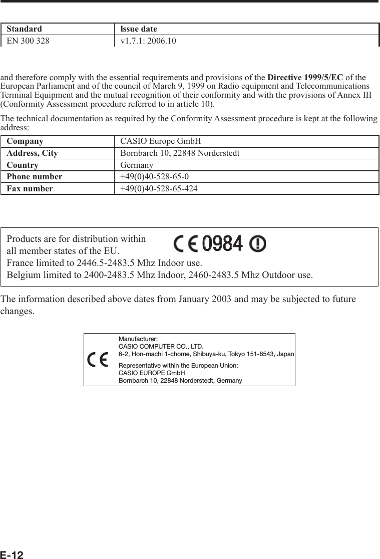 E-12Standard lssue dateEN 300 328  v1.7.1: 2006.10EN 50371(for DT-X7M10R)2002and therefore comply with the essential requirements and provisions of the Directive 1999/5/EC of the European Parliament and of the council of March 9, 1999 on Radio equipment and Telecommunications Terminal Equipment and the mutual recognition of their conformity and with the provisions of Annex III  (Conformity Assessment procedure referred to in article 10).The technical documentation as required by the Conformity Assessment procedure is kept at the following address:Company CASIO Europe GmbHAddress, City Bornbarch 10, 22848 NorderstedtCountry GermanyPhone number +49(0)40-528-65-0Fax number +49(0)40-528-65-424Products are for distribution within all member states of the EU.France limited to 2446.5-2483.5 Mhz Indoor use.Belgium limited to 2400-2483.5 Mhz Indoor, 2460-2483.5 Mhz Outdoor use.09840984The information described above dates from January 2003 and may be subjected to future changes.Manufacturer:CASIO COMPUTER CO., LTD.6-2, Hon-machi 1-chome, Shibuya-ku, Tokyo 151-8543, JapanRepresentative within the European Union:CASIO EUROPE GmbHBornbarch 10, 22848 Norderstedt, Germany