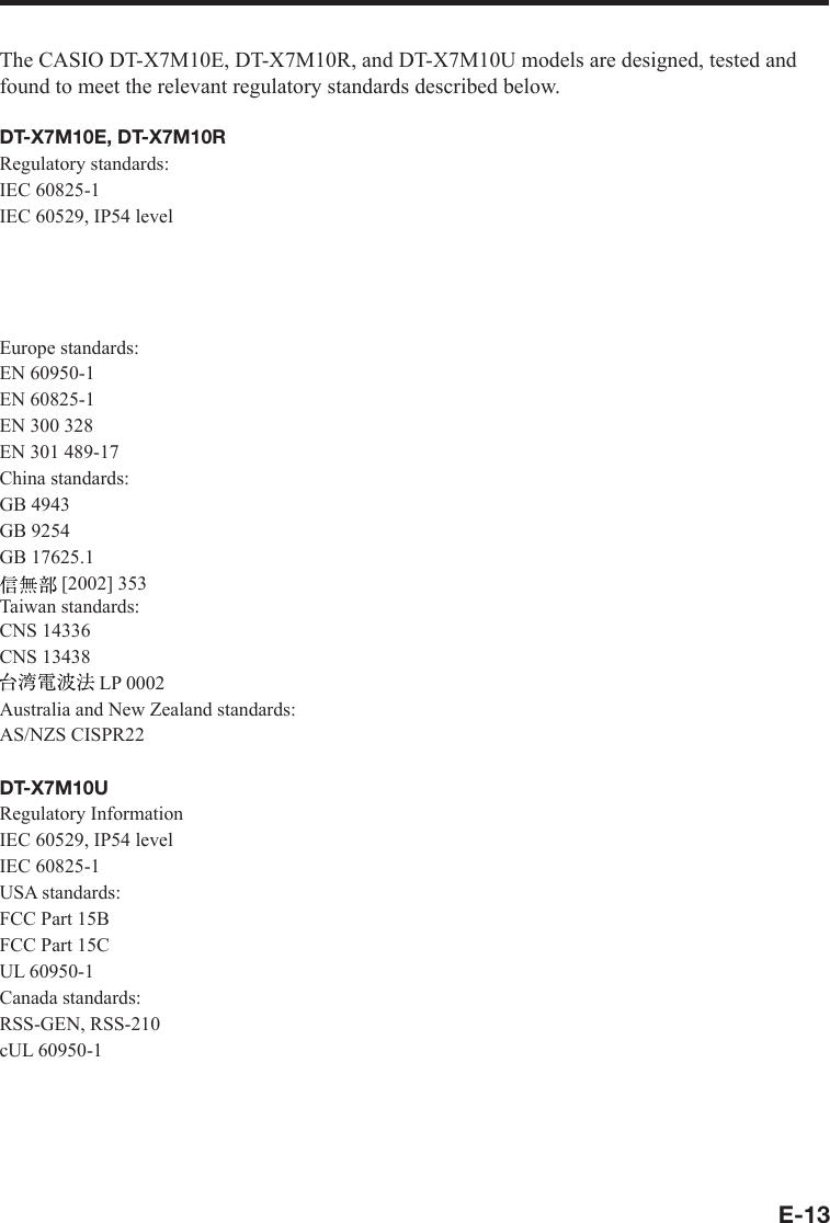 E-13The CASIO DT-X7M10E, DT-X7M10R, and DT-X7M10U models are designed, tested and found to meet the relevant regulatory standards described below.DT-X7M10E, DT-X7M10RRegulatory standards:IEC 60825-1IEC 60529, IP54 levelUSA standards:FCC Part 15BFCC Part 15CUL 60950-1Europe standards:EN 60950-1EN 60825-1EN 300 328EN 301 489-17China standards:GB 4943GB 9254GB 17625.1[2002] 353Taiwan standards:CNS 14336CNS 13438LP 0002Australia and New Zealand standards:AS/NZS CISPR22DT-X7M10URegulatory InformationIEC 60529, IP54 levelIEC 60825-1USA standards:FCC Part 15BFCC Part 15CUL 60950-1Canada standards:RSS-GEN, RSS-210cUL 60950-1