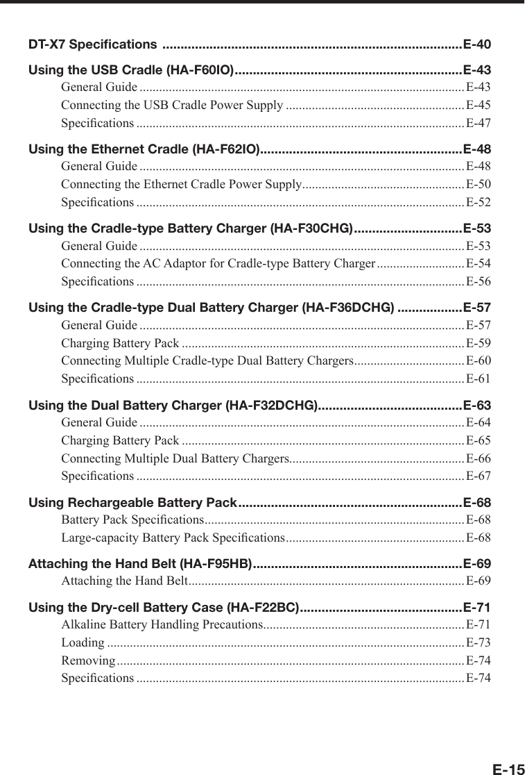 E-15DT-X7 Speciﬁ cations  ...................................................................................E-40Using the USB Cradle (HA-F60IO) ...............................................................E-43General Guide ....................................................................................................E-43Connecting the USB Cradle Power Supply .......................................................E-45Speciﬁ cations ..................................................................................................... E-47Using the Ethernet Cradle (HA-F62IO)........................................................E-48General Guide ....................................................................................................E-48Connecting the Ethernet Cradle Power Supply .................................................. E-50Speciﬁ cations ..................................................................................................... E-52Using the Cradle-type Battery Charger (HA-F30CHG) ..............................E-53General Guide ....................................................................................................E-53Connecting the AC Adaptor for Cradle-type Battery Charger ...........................E-54Speciﬁ cations ..................................................................................................... E-56Using the Cradle-type Dual Battery Charger (HA-F36DCHG) ..................E-57General Guide ....................................................................................................E-57Charging Battery Pack .......................................................................................E-59Connecting Multiple Cradle-type Dual Battery Chargers .................................. E-60Speciﬁ cations ..................................................................................................... E-61Using the Dual Battery Charger (HA-F32DCHG)........................................E-63General Guide ....................................................................................................E-64Charging Battery Pack .......................................................................................E-65Connecting Multiple Dual Battery Chargers......................................................E-66Speciﬁ cations ..................................................................................................... E-67Using Rechargeable Battery Pack ..............................................................E-68Battery Pack Speciﬁ cations ................................................................................E-68Large-capacity Battery Pack Speciﬁ cations .......................................................E-68Attaching the Hand Belt (HA-F95HB) ..........................................................E-69Attaching the Hand Belt .....................................................................................E-69Using the Dry-cell Battery Case (HA-F22BC) .............................................E-71Alkaline Battery Handling Precautions .............................................................. E-71Loading ..............................................................................................................E-73Removing ........................................................................................................... E-74Speciﬁ cations ..................................................................................................... E-74