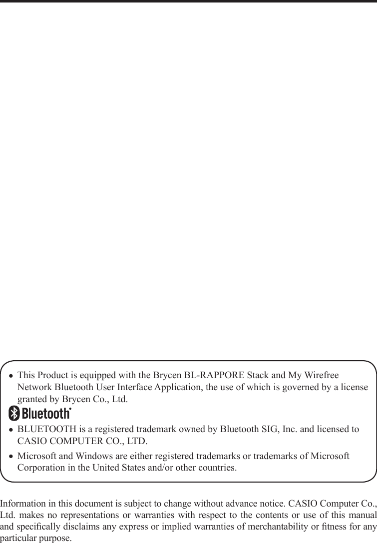 Information in this document is subject to change without advance notice. CASIO Computer Co., Ltd. makes no representations or warranties with respect to the contents or use of this manual and speciﬁ cally disclaims any express or implied warranties of merchantability or ﬁ tness for any particular purpose.This Product is equipped with the Brycen BL-RAPPORE Stack and My Wirefree Network Bluetooth User Interface Application, the use of which is governed by a license granted by Brycen Co., Ltd.BLUETOOTH is a registered trademark owned by Bluetooth SIG, Inc. and licensed to CASIO COMPUTER CO., LTD.Microsoft and Windows are either registered trademarks or trademarks of Microsoft Corporation in the United States and/or other countries.xxx