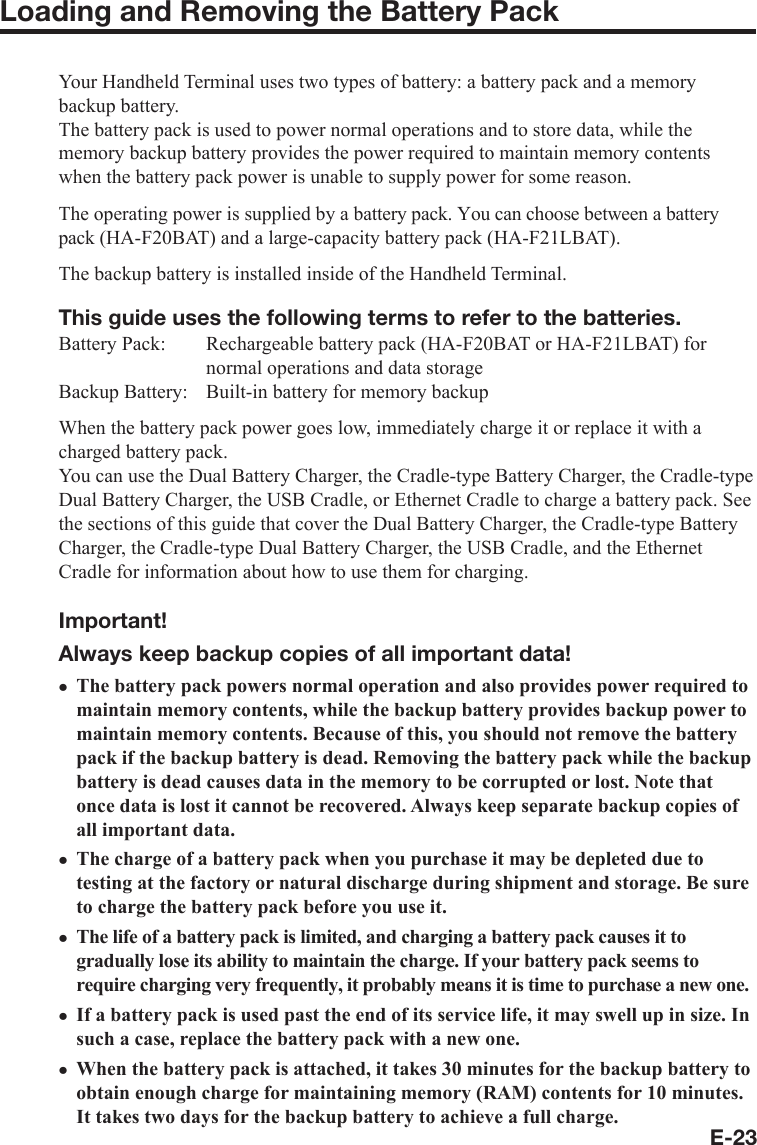 E-23Loading and Removing the Battery PackYour Handheld Terminal uses two types of battery: a battery pack and a memory backup battery.The battery pack is used to power normal operations and to store data, while the memory backup battery provides the power required to maintain memory contents when the battery pack power is unable to supply power for some reason.The operating power is supplied by a battery pack. You can choose between a battery pack(HA-F20BAT) and a large-capacity battery pack (HA-F21LBAT).The backup battery is installed inside of the Handheld Terminal.This guide uses the following terms to refer to the batteries.Battery Pack:  Rechargeable battery pack (HA-F20BAT or HA-F21LBAT) for normal operations and data storageBackup Battery:  Built-in battery for memory backupWhen the battery pack power goes low, immediately charge it or replace it with a charged battery pack.You can use the Dual Battery Charger, the Cradle-type Battery Charger, the Cradle-type Dual Battery Charger, the USB Cradle, or Ethernet Cradle to charge a battery pack. See the sections of this guide that cover the Dual Battery Charger, the Cradle-type Battery Charger, the Cradle-type Dual Battery Charger, the USB Cradle, and the Ethernet Cradle for information about how to use them for charging.Important!Always keep backup copies of all important data!The battery pack powers normal operation and also provides power required to maintain memory contents, while the backup battery provides backup power to maintain memory contents. Because of this, you should not remove the battery pack if the backup battery is dead. Removing the battery pack while the backup battery is dead causes data in the memory to be corrupted or lost. Note that once data is lost it cannot be recovered. Always keep separate backup copies of all important data.The charge of a battery pack when you purchase it may be depleted due to testing at the factory or natural discharge during shipment and storage. Be sure to charge the battery pack before you use it.The life of a battery pack is limited, and charging a battery pack causes it to gradually lose its ability to maintain the charge. If your battery pack seems to require charging very frequently, it probably means it is time to purchase a new one. If a battery pack is used past the end of its service life, it may swell up in size. In such a case, replace the battery pack with a new one.When the battery pack is attached, it takes 30 minutes for the backup battery to obtain enough charge for maintaining memory (RAM) contents for 10 minutes. It takes two days for the backup battery to achieve a full charge.xxxxx