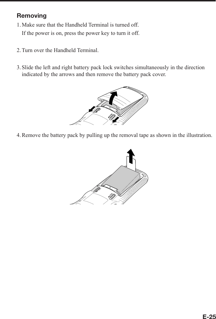 E-25Removing1. Make sure that the Handheld Terminal is turned off.  If the power is on, press the power key to turn it off.2. Turn over the Handheld Terminal.3. Slide the left and right battery pack lock switches simultaneously in the direction indicated by the arrows and then remove the battery pack cover.4. Remove the battery pack by pulling up the removal tape as shown in the illustration.