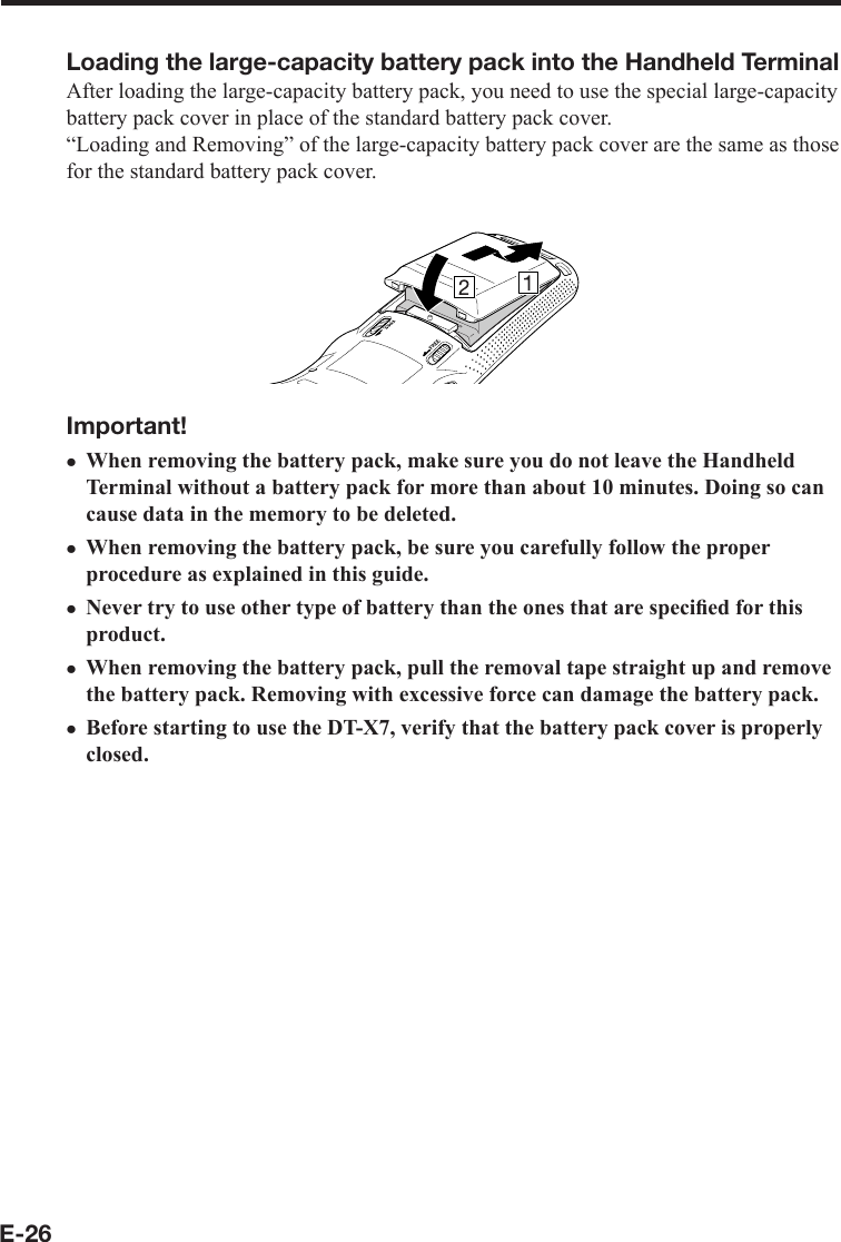 E-26Loading the large-capacity battery pack into the Handheld TerminalAfter loading the large-capacity battery pack, you need to use the special large-capacity battery pack cover in place of the standard battery pack cover.“Loading and Removing” of the large-capacity battery pack cover are the same as those for the standard battery pack cover.Important!When removing the battery pack, make sure you do not leave the Handheld Terminal without a battery pack for more than about 10 minutes. Doing so can cause data in the memory to be deleted.When removing the battery pack, be sure you carefully follow the proper procedure as explained in this guide.Never try to use other type of battery than the ones that are speciﬁ ed for this product.When removing the battery pack, pull the removal tape straight up and remove the battery pack. Removing with excessive force can damage the battery pack.Before starting to use the DT-X7, verify that the battery pack cover is properly closed.xxxxx