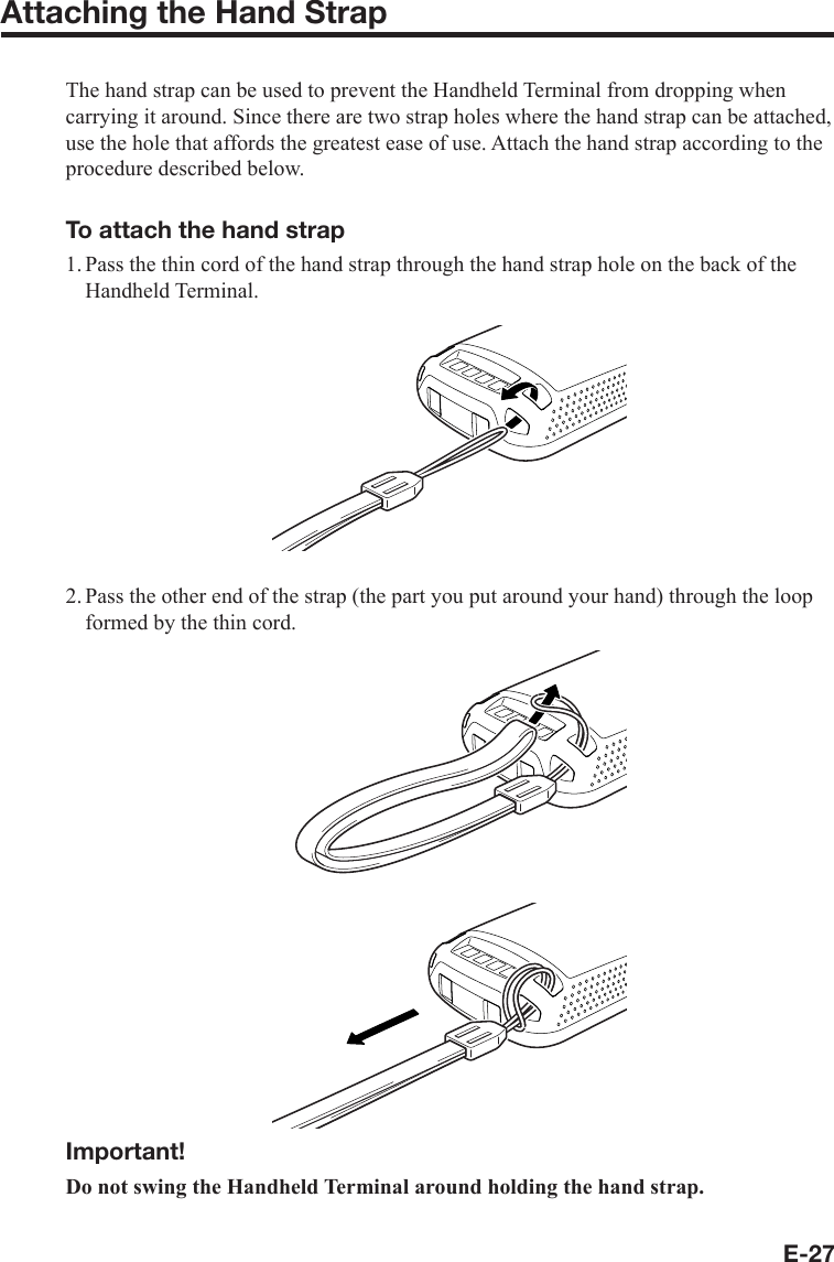 E-27Attaching the Hand StrapThe hand strap can be used to prevent the Handheld Terminal from dropping when carrying it around. Since there are two strap holes where the hand strap can be attached, use the hole that affords the greatest ease of use. Attach the hand strap according to the procedure described below.To attach the hand strap1. Pass the thin cord of the hand strap through the hand strap hole on the back of the Handheld Terminal.2. Pass the other end of the strap (the part you put around your hand) through the loop formed by the thin cord.Important!Do not swing the Handheld Terminal around holding the hand strap.