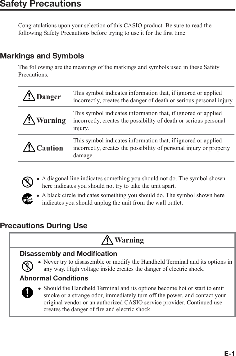 E-1Safety PrecautionsCongratulations upon your selection of this CASIO product. Be sure to read the following Safety Precautions before trying to use it for the ﬁ rst time. Markings and SymbolsThe following are the meanings of the markings and symbols used in these Safety Precautions. Danger This symbol indicates information that, if ignored or applied incorrectly, creates the danger of death or serious personal injury. WarningThis symbol indicates information that, if ignored or applied incorrectly, creates the possibility of death or serious personal injury. CautionThis symbol indicates information that, if ignored or applied incorrectly, creates the possibility of personal injury or property damage.A diagonal line indicates something you should not do. The symbol shown here indicates you should not try to take the unit apart.A black circle indicates something you should do. The symbol shown here indicates you should unplug the unit from the wall outlet.Precautions During Use WarningDisassembly and Modiﬁ cationNever try to disassemble or modify the Handheld Terminal and its options in any way. High voltage inside creates the danger of electric shock.Abnormal ConditionsShould the Handheld Terminal and its options become hot or start to emit smoke or a strange odor, immediately turn off the power, and contact your original vendor or an authorized CASIO service provider. Continued use creates the danger of ﬁ re and electric shock.xxxx