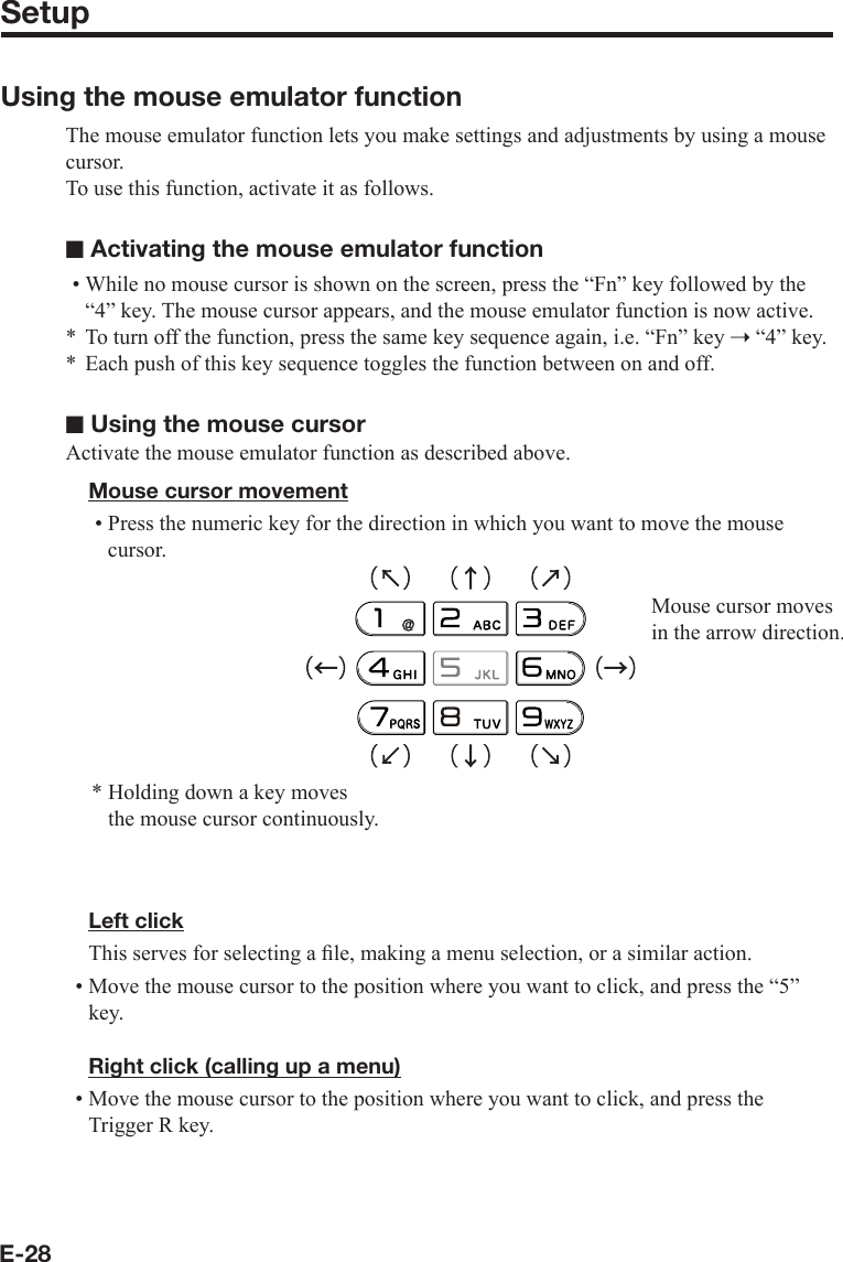 E-28SetupUsing the mouse emulator functionThe mouse emulator function lets you make settings and adjustments by using a mouse cursor.To use this function, activate it as follows.■ Activating the mouse emulator functionWhile no mouse cursor is shown on the screen, press the “Fn” key followed by the “4” key. The mouse cursor appears, and the mouse emulator function is now active.To turn off the function, press the same key sequence again, i.e. “Fn” key ➝ “4” key.Each push of this key sequence toggles the function between on and off.■ Using the mouse cursorActivate the mouse emulator function as described above.Mouse cursor movementPress the numeric key for the direction in which you want to move the mouse cursor.Mouse cursor moves in the arrow direction.* Holding down a key moves    the mouse cursor continuously.Left clickThis serves for selecting a ﬁ le, making a menu selection, or a similar action.Move the mouse cursor to the position where you want to click, and press the “5” key.Right click (calling up a menu)Move the mouse cursor to the position where you want to click, and press the Trigger R key.•**•••