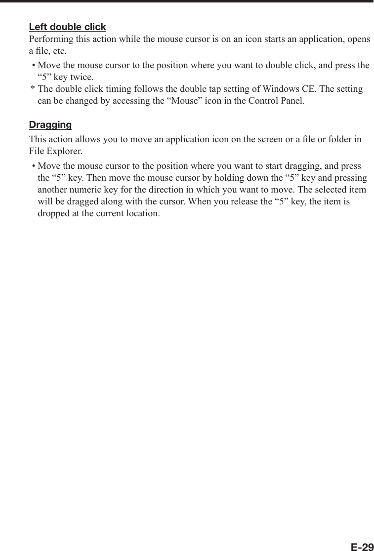 E-29Left double clickPerforming this action while the mouse cursor is on an icon starts an application, opens aﬁ le, etc.Move the mouse cursor to the position where you want to double click, and press the “5” key twice.The double click timing follows the double tap setting of Windows CE. The setting can be changed by accessing the “Mouse” icon in the Control Panel.DraggingThis action allows you to move an application icon on the screen or a ﬁ le or folder in File Explorer.Move the mouse cursor to the position where you want to start dragging, and press the “5” key. Then move the mouse cursor by holding down the “5” key and pressing another numeric key for the direction in which you want to move. The selected item will be dragged along with the cursor. When you release the “5” key, the item is dropped at the current location.•*•