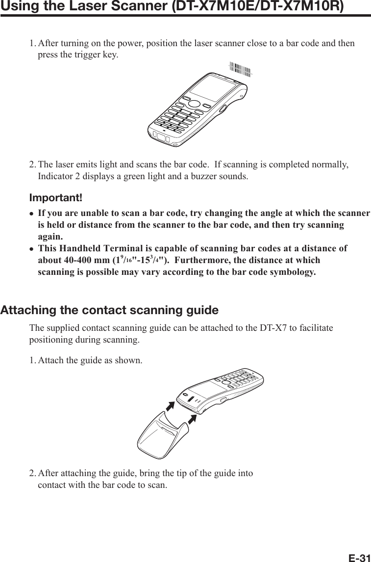 E-31Using the Laser Scanner (DT-X7M10E/DT-X7M10R)1. After turning on the power, position the laser scanner close to a bar code and then press the trigger key.2. The laser emits light and scans the bar code.  If scanning is completed normally, Indicator 2 displays a green light and a buzzer sounds.Important!If you are unable to scan a bar code, try changing the angle at which the scanner is held or distance from the scanner to the bar code, and then try scanning again.This Handheld Terminal is capable of scanning bar codes at a distance of about 40-400 mm (19/16&quot;-153/4&quot;).  Furthermore, the distance at which scanning is possible may vary according to the bar code symbology.Attaching the contact scanning guideThe supplied contact scanning guide can be attached to the DT-X7 to facilitate positioning during scanning.1. Attach the guide as shown.2. After attaching the guide, bring the tip of the guide into contact with the bar code to scan.xx