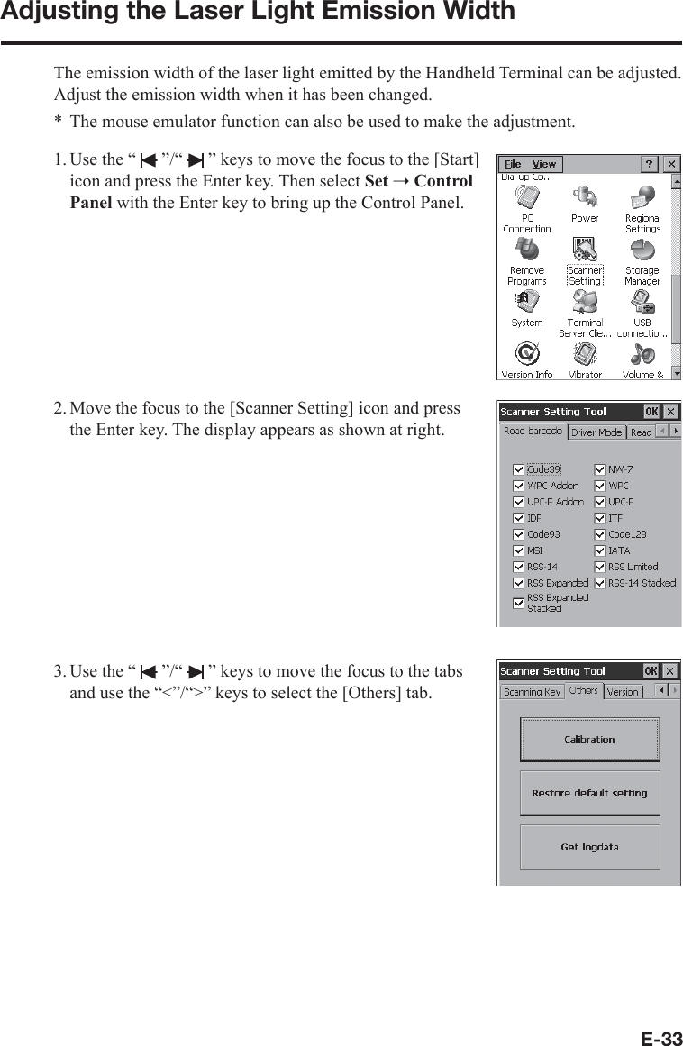 E-33Adjusting the Laser Light Emission WidthThe emission width of the laser light emitted by the Handheld Terminal can be adjusted. Adjust the emission width when it has been changed.The mouse emulator function can also be used to make the adjustment.1. Use the “   ”/“   ” keys to move the focus to the [Start] icon and press the Enter key. Then select Set ➝Control Panel with the Enter key to bring up the Control Panel.2. Move the focus to the [Scanner Setting] icon and press the Enter key. The display appears as shown at right.3. Use the “   ”/“   ” keys to move the focus to the tabs and use the “&lt;”/“&gt;” keys to select the [Others] tab.*