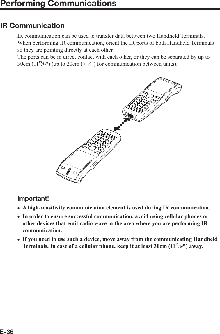 E-36Performing Communications IR CommunicationIR communication can be used to transfer data between two Handheld Terminals.When performing IR communication, orient the IR ports of both Handheld Terminals so they are pointing directly at each other.The ports can be in direct contact with each other, or they can be separated by up to 30cm (11e&quot;) (up to 20cm (7 7e8&quot;) for communication between units).Important!A high-sensitivity communication element is used during IR communication.In order to ensure successful communication, avoid using cellular phones or other devices that emit radio wave in the area where you are performing IR communication.If you need to use such a device, move away from the communicating Handheld Terminals. In case of a cellular phone, keep it at least 30cm (11e&quot;) away.xxx