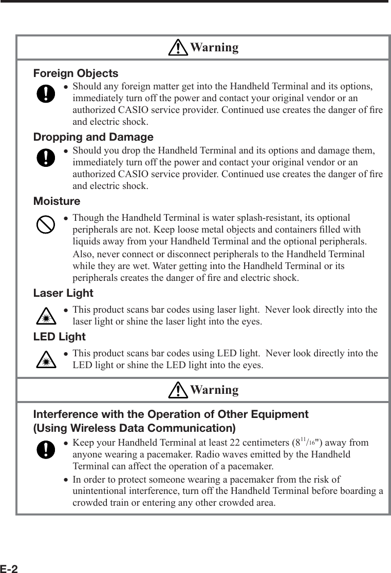 E-2 WarningForeign ObjectsShould any foreign matter get into the Handheld Terminal and its options, immediately turn off the power and contact your original vendor or an authorized CASIO service provider. Continued use creates the danger of ﬁ re and electric shock.Dropping and DamageShould you drop the Handheld Terminal and its options and damage them, immediately turn off the power and contact your original vendor or an authorized CASIO service provider. Continued use creates the danger of ﬁ re and electric shock.MoistureThough the Handheld Terminal is water splash-resistant, its optional peripherals are not. Keep loose metal objects and containers ﬁ lled with liquids away from your Handheld Terminal and the optional peripherals. Also, never connect or disconnect peripherals to the Handheld Terminal while they are wet. Water getting into the Handheld Terminal or its peripherals creates the danger of ﬁ re and electric shock. Laser LightThis product scans bar codes using laser light.  Never look directly into the laser light or shine the laser light into the eyes. LED LightThis product scans bar codes using LED light.  Never look directly into the LED light or shine the LED light into the eyes.xxxxx WarningInterference with the Operation of Other Equipment (Using Wireless Data Communication) Keep your Handheld Terminal at least 22 centimeters (811/16&quot;) away from anyone wearing a pacemaker. Radio waves emitted by the Handheld Terminal can affect the operation of a pacemaker. In order to protect someone wearing a pacemaker from the risk of unintentional interference, turn off the Handheld Terminal before boarding a crowded train or entering any other crowded area.xx