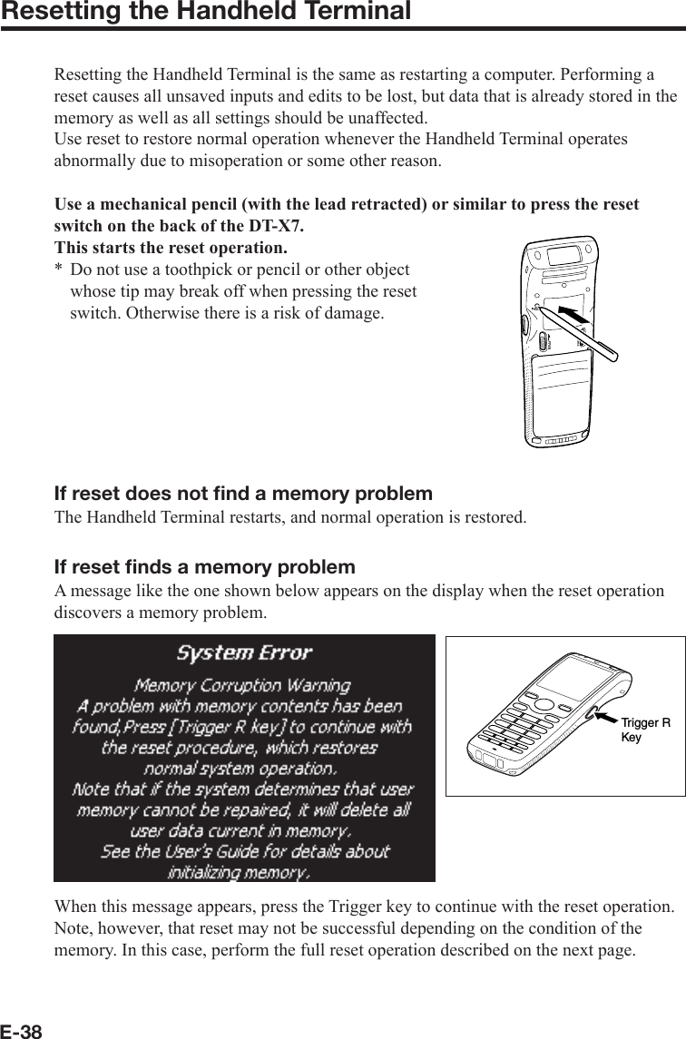 E-38Resetting the Handheld TerminalResetting the Handheld Terminal is the same as restarting a computer. Performing a reset causes all unsaved inputs and edits to be lost, but data that is already stored in the memory as well as all settings should be unaffected.Use reset to restore normal operation whenever the Handheld Terminal operates abnormally due to misoperation or some other reason.Use a mechanical pencil (with the lead retracted) or similar to press the reset switch on the back of the DT-X7.This starts the reset operation.Do not use a toothpick or pencil or other object whose tip may break off when pressing the reset switch. Otherwise there is a risk of damage.If reset does not ﬁ nd a memory problemThe Handheld Terminal restarts, and normal operation is restored.If reset ﬁ nds a memory problemA message like the one shown below appears on the display when the reset operation discovers a memory problem.Trigger RKeyWhen this message appears, press the Trigger key to continue with the reset operation. Note, however, that reset may not be successful depending on the condition of the memory. In this case, perform the full reset operation described on the next page.*