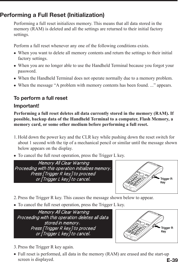 E-39Performing a Full Reset (Initialization) Performing a full reset initializes memory. This means that all data stored in the memory (RAM) is deleted and all the settings are returned to their initial factory settings.Perform a full reset whenever any one of the following conditions exists. When you want to delete all memory contents and return the settings to their initial factory settings. When you are no longer able to use the Handheld Terminal because you forgot your password.When the Handheld Terminal does not operate normally due to a memory problem. When the message “A problem with memory contents has been found. ...” appears. To perform a full reset Important!Performing a full reset deletes all data currently stored in the memory (RAM). If possible, backup data of the Handheld Terminal to a computer, Flash Memory, a memory card, or some other medium before performing a full reset. 1. Hold down the power key and the CLR key while pushing down the reset switch for about 1 second with the tip of a mechanical pencil or similar until the message shown below appears on the display.To cancel the full reset operation, press the Trigger L key. Trigger RKey2. Press the Trigger R key. This causes the message shown below to appear. To cancel the full reset operation, press the Trigger L key. Trigger RKey3. Press the Trigger R key again. Full reset is performed, all data in the memory (RAM) are erased and the start-up screen is displayed.xxxxxxx