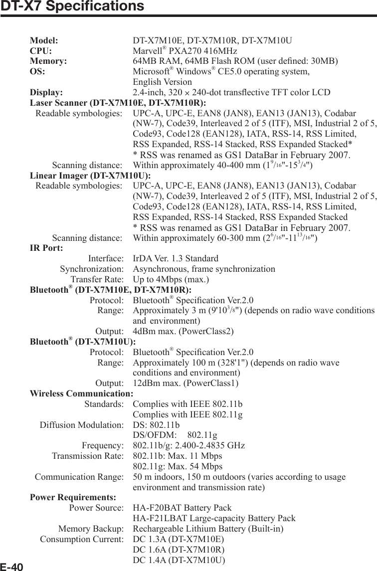 E-40DT-X7 Speciﬁ cations Model:     DT-X7M10E, DT-X7M10R, DT-X7M10UCPU:  Marvell® PXA270 416MHzMemory:     64MB RAM, 64MB Flash ROM (user deﬁ ned: 30MB)OS:   Microsoft® Windows® CE5.0 operating system,   English Version Display:   2.4-inch, 320 u 240-dot transﬂ ective TFT color LCDLaser Scanner (DT-X7M10E, DT-X7M10R):   Readable symbologies:  UPC-A, UPC-E, EAN8 (JAN8), EAN13 (JAN13), Codabar (NW-7), Code39, Interleaved 2 of 5 (ITF), MSI, Industrial 2 of 5, Code93, Code128 (EAN128), IATA, RSS-14, RSS Limited,RSS Expanded, RSS-14 Stacked, RSS Expanded Stacked** RSS was renamed as GS1 DataBar in February 2007.Scanning distance:  Within approximately 40-400 mm (19/16&quot;-153/4&quot;)Linear Imager (DT-X7M10U):   Readable symbologies:  UPC-A, UPC-E, EAN8 (JAN8), EAN13 (JAN13), Codabar (NW-7), Code39, Interleaved 2 of 5 (ITF), MSI, Industrial 2 of 5, Code93, Code128 (EAN128), IATA, RSS-14, RSS Limited,RSS Expanded, RSS-14 Stacked, RSS Expanded Stacked* RSS was renamed as GS1 DataBar in February 2007.  Scanning distance:  Within approximately 60-300 mm (26/16&quot;-1113/16&quot;)IR Port:   Interface:  IrDA Ver. 1.3 Standard   Synchronization:  Asynchronous, frame synchronization  Transfer Rate:   Up to 4Mbps (max.)Bluetooth® (DT-X7M10E, DT-X7M10R): Protocol: Bluetooth® Speciﬁ cation Ver.2.0  Range:  Approximately 3 m (9&apos;103/8&quot;) (depends on radio wave conditions   and  environment)  Output:  4dBm max. (PowerClass2)Bluetooth® (DT-X7M10U): Protocol: Bluetooth® Speciﬁ cation Ver.2.0  Range:  Approximately 100 m (328&apos;1&quot;) (depends on radio wave     conditions and environment)  Output:  12dBm max. (PowerClass1)Wireless Communication:  Standards:  Complies with IEEE 802.11b    Complies with IEEE 802.11g  Diffusion Modulation:  DS: 802.11b   DS/OFDM: 802.11g  Frequency:  802.11b/g: 2.400-2.4835 GHz  Transmission Rate:  802.11b: Max. 11 Mbps    802.11g: Max. 54 Mbps  Communication Range:  50 m indoors, 150 m outdoors (varies according to usage environment and transmission rate)Power Requirements:  Power Source:   HA-F20BAT Battery Pack    HA-F21LBAT Large-capacity Battery Pack  Memory Backup:  Rechargeable Lithium Battery (Built-in)  Consumption Current:  DC 1.3A (DT-X7M10E)    DC 1.6A (DT-X7M10R)    DC 1.4A (DT-X7M10U)