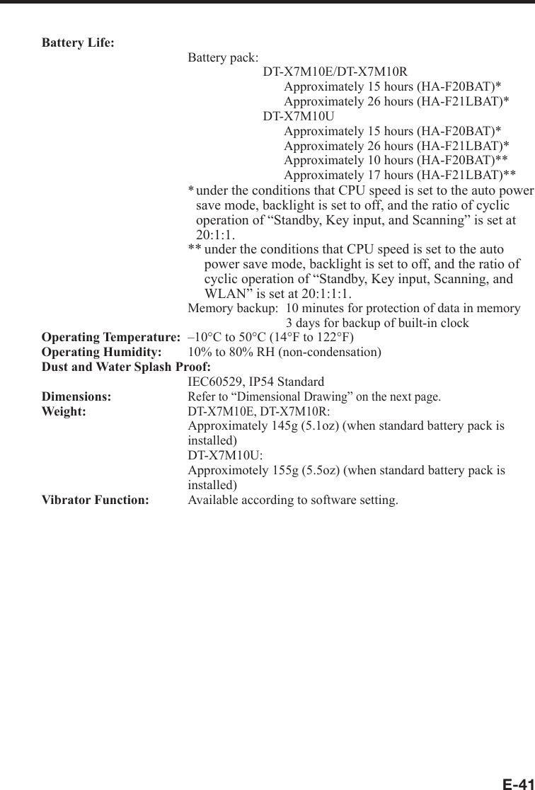 E-41Battery Life:  Battery pack:    DT-X7M10E/DT-X7M10R        Approximately 15 hours (HA-F20BAT)*        Approximately 26 hours (HA-F21LBAT)*   DT-X7M10U        Approximately 15 hours (HA-F20BAT)*        Approximately 26 hours (HA-F21LBAT)*        Approximately 10 hours (HA-F20BAT)**        Approximately 17 hours (HA-F21LBAT)*** under the conditions that CPU speed is set to the auto power save mode, backlight is set to off, and the ratio of cyclic operation of “Standby, Key input, and Scanning” is set at 20:1:1.** under the conditions that CPU speed is set to the auto power save mode, backlight is set to off, and the ratio of cyclic operation of “Standby, Key input, Scanning, and WLAN” is set at 20:1:1:1.Memory backup:  10 minutes for protection of data in memory      3 days for backup of built-in clockOperating Temperature:  –10°C to 50°C (14°F to 122°F)Operating Humidity:    10% to 80% RH (non-condensation)Dust and Water Splash Proof:    IEC60529, IP54 StandardDimensions:  Refer to “Dimensional Drawing” on the next page.Weight:  DT-X7M10E, DT-X7M10R:    Approximately 145g (5.1oz) (when standard battery pack is   installed)  DT-X7M10U:    Approximotely 155g (5.5oz) (when standard battery pack is installed)Vibrator Function:    Available according to software setting.