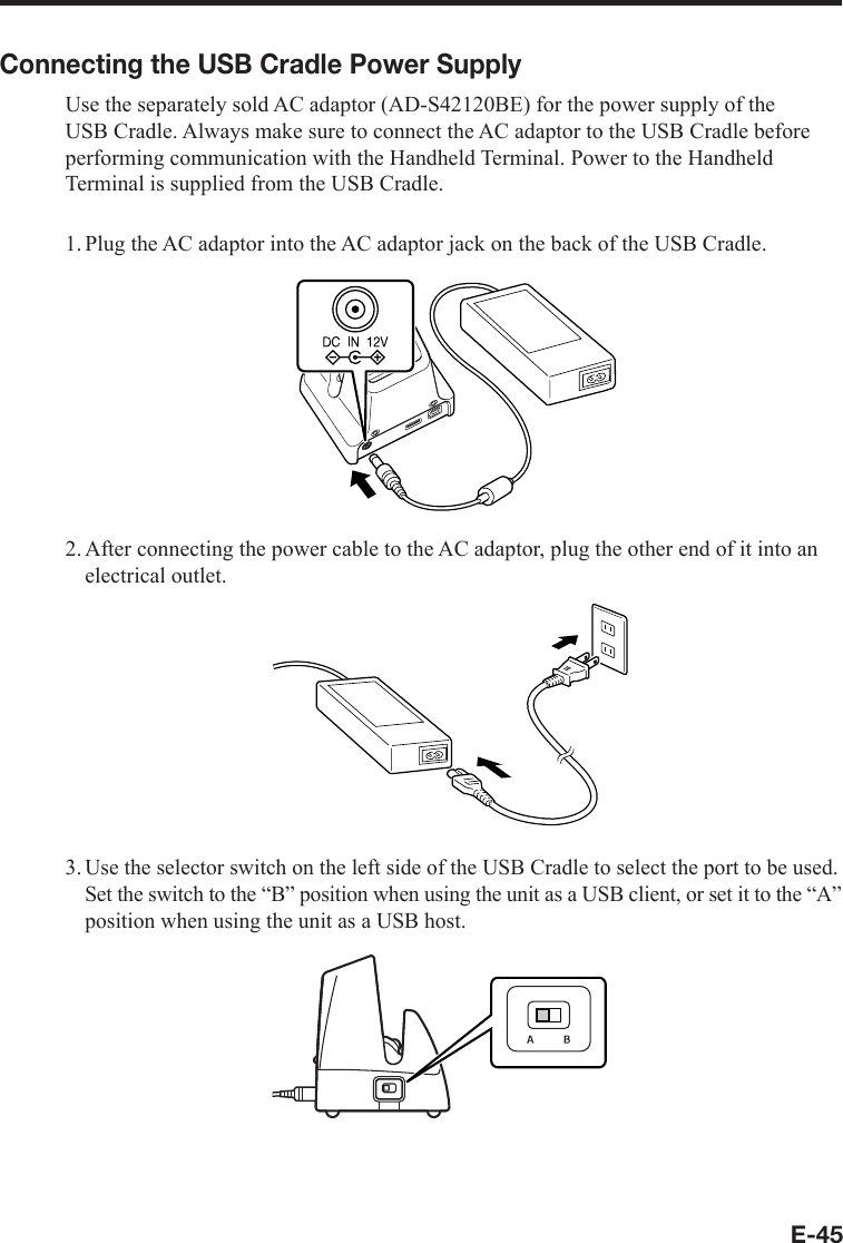 E-45Connecting the USB Cradle Power SupplyUse the separately sold AC adaptor (AD-S42120BE) for the power supply of the USB Cradle. Always make sure to connect the AC adaptor to the USB Cradle before performing communication with the Handheld Terminal. Power to the Handheld Terminal is supplied from the USB Cradle.1. Plug the AC adaptor into the AC adaptor jack on the back of the USB Cradle.2. After connecting the power cable to the AC adaptor, plug the other end of it into an electrical outlet.3.Use the selector switch on the left side of the USB Cradle to select the port to be used. Set the switch to the “B” position when using the unit as a USB client, or set it to the “A” position when using the unit as a USB host.