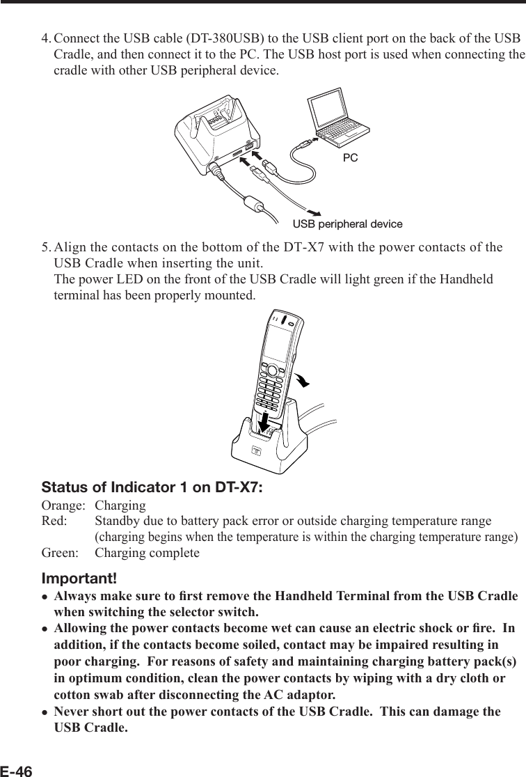 E-464. Connect the USB cable (DT-380USB) to the USB client port on the back of the USB Cradle, and then connect it to the PC. The USB host port is used when connecting the cradle with other USB peripheral device.USB peripheral devicePC5. Align the contacts on the bottom of the DT-X7 with the power contacts of the USB Cradle when inserting the unit.  The power LED on the front of the USB Cradle will light green if the Handheld terminal has been properly mounted.Status of Indicator 1 on DT-X7:Orange:   ChargingRed:   Standby due to battery pack error or outside charging temperature range(charging begins when the temperature is within the charging temperature range)Green:   Charging completeImportant!Always make sure to ﬁ rst remove the Handheld Terminal from the USB Cradle when switching the selector switch.Allowing the power contacts become wet can cause an electric shock or ﬁ re.  In addition, if the contacts become soiled, contact may be impaired resulting in poor charging.  For reasons of safety and maintaining charging battery pack(s) in optimum condition, clean the power contacts by wiping with a dry cloth or cotton swab after disconnecting the AC adaptor.Never short out the power contacts of the USB Cradle.  This can damage the USB Cradle.xxx